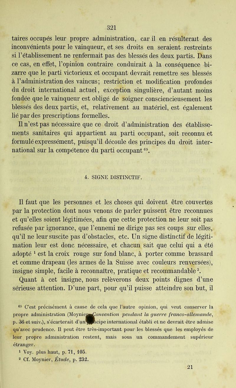 taires occupés leur propre administration, car il en résulterait des inconvénients pour le vainqueur, et ses droits en seraient restreints si rétablissement ne renfermait pas des blessés des deux partis. Dans ce cas, en effet, l’opinion contraire conduirait à la conséquence bi- zarre que le parti victorieux et occupant devrait remettre ses blessés à l’administration des vaincus; restriction et modification profondes du droit international actuel, exception singulière, d’autant moins fondée que le vainqueur est obligé de soigner consciencieusement les blessés des deux partis, et, relativement au matériel, est également lié par des prescriptions formelles. Il n’est pas nécessaire que ce droit d’administration des établisse- ments sanitaires qui appartient au parti occupant, soit reconnu et formulé expressément, puisqu’il découle des principes du droit inter- national sur la compétence du parti occupant 4. SIGNE DISTINCTIF. Il faut que les personnes et les choses qui doivent être couvertes par la protection dont nous venons de parler puissent être reconnues et qu’elles soient légitimées, afin que cette protection ne leur soit pas refusée par ignorance, que l’ennemi ne dirige pas ses coups sur elles, qu’il ne leur suscite pas d’obstacles, etc. Un signe distinctif de légiti- mation leur est donc nécessaire, et chacun sait que celui qui a été adopté ^ est la croix rouge sur fond blanc, à porter comme brassard et comme drapeau (les armes de la Suisse avec couleurs renversées), insigne simple, facile à reconnaître, pratique et recommandable ^ Quant à cet insigne, nous relèverons deux points dignes d’une sérieuse attention. D’une part, pour qu’il puisse atteindre son but, il Gest précisément à cause de cela que l’autre opinion, qui veut conserver la propre administration (Moynie||^onuen^^on pendant la guerre franco-allemande, p. 36 etsuiv.), s’écarterait d’un^IPncipe international établi et ne devrait être admise qu’avec prudence. Il peut être très-important pour les blessés que les employés de leur propre administration restent, mais sous un commandement supérieur étranger. 1 Voy. plus haut, p. 71, 105. Cf. Moynier, Étude, p. 23:2. 21