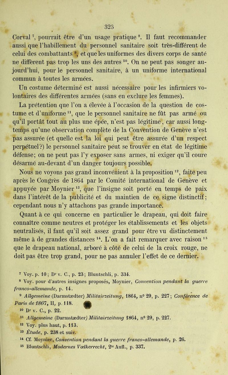 Corval ^ pourrait être d’un usage pratique 11 faut recommander aussi que riiabillement du personnel sanitaire soit très-différent de celui des combattants ^ et que les uniformes des divers corps de santé ne diffèrent pas trop les uns des autres On ne peut pas songer au- jourd’hui, pour le personnel sanitaire, à un uniforme international commun à toutes les armées. Un costume déterminé est aussi nécessaire pour les infirmiers vo- lontaires des différentes armées (sans en exclure les femmes). La prétention que l’on a élevée à l’occasion de la question de cos- tume et d’uniforme que le personnel sanitaire ne fût pas armé ou qu’il portât tout au plus une épée, n’est pas légitime, car aussi long- temps qu’une observation complète de la Convention de Genève n’est pas assurée (et quelle est la loi qui peut être assurée d’un respect perpétuel?) le personnel sanitaire peut se trouver en état de légitime défense; on ne peut pas l’y exposer sans armes, ni exiger qu’il coure désarmé au-devant d’un danger toujours possible. Nous ne voyons pas grand inconvénient à la proposition faite peu après le Congrès de 1864 par le Comité international de Genève et appuyée par Moynier que l’insigne soit porté en temps de paix dans l’intérêt de la publicité et du maintien de ce signe distinctif ; cependant nous n’y attachons pas grande importance. Quant à ce qui concerne en particulier le drapeau, qui doit faire connaître comme neutres et protéger les établissements et les objets neutralisés, il faut qu’il soit assez grand pour être vu distinctement même à de grandes distances L’on a fait remarquer avec raison que le drapeau national, arboré à côté de celui de la croix rouge, ne doit pas être trop grand, pour ne pas annuler l’effet de ce dernier. Voy. p, 10; Dï'v. C., p. 23; Bluntschli, p. 334. ® Voy. pour d’autres insignes proposés, Moynier, Convention pendant la guerre franco-allemande, p. 14. ® A%ememe (Darmstædter) Militairzeitung, 1864, n^ 29, p. y Conférence de Paris de i861, II, p. 118. |j| 10 Dr V. C., p. 22. ^ 11 Allgemeine (DarmstædterJ 1864, n® 29, p. 227. 12 Voy. plus haut, p. 113. 13 Étude, p. 238 et suiv. 1^ Cf. Moynier, Convention pendant la guerre franco-allemande, p. 26. 13 Bluntschli, Modernes Vœlkerrecht, 2‘e Aull., p. 337.