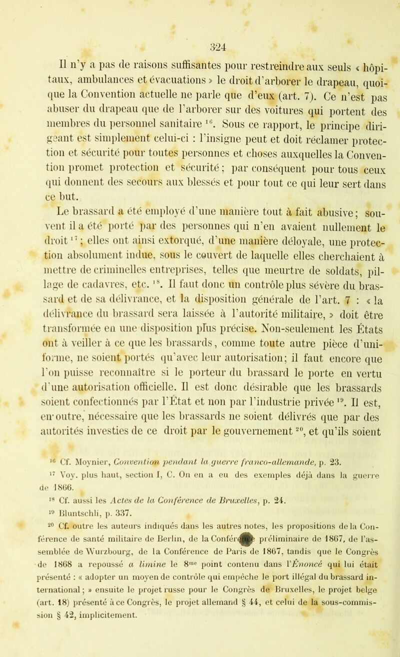3-24 Il n’y a pas de raisons suffisantes pour restreindre aux seuls ^ hôpi- taux, ambulances et évacuations » le droit d’arborer le drapeau, quoi- que la Convention actuelle ne parle que d’eux (art. 7). Ce n’est pas abuser du drapeau que de l’arborer sur des voitures qui portent des membres du ])ersonnel sanitaire Sous ce rapport, le principe diri- geant est simplement celui-ci : l’insigne peut et doit réclamer protec- tion et sécurité pour toutes personnes et choses auxquelles la Conven- tion promet protection et sécurité ; par conséquent pour tous ceux qui donnent des secours aux blessés et pour tout ce qui leur sert dans ce but. Le brassard a été employé d’une manière tout à fait abusive; sou- vent il a été porté par des personnes qui n’en avaient nullement le droit ; elles ont ainsi extorqué, d’une manière déloyale, une protec- tion absolument indue, sous le couvert de laquelle elles cherchaient à mettre de criminelles entreprises, telles que meurtre de soldats, pil- lage de cadavres, etc. Il faut donc un contrôle plus sévère du bras- sard et de sa délivrance, et la disposition générale de l’art. 7 : « la délivrance du brassard sera laissée à l’autorité militaire, » doit être transformée en une disposition plus précise. Non-seulement les États ont à veiller à ce que les brassards, comme toute autre pièce d’uni- fonne, ne soient portés qu’avec leur autorisation; il faut encore que l'on puisse reconnaître si le porteur du brassard le porte en vertu d'une autorisation officielle. Il est donc désirable que les brassards soient confectionnés par l’État et non par l’industrie privée Il est, en* outre, nécessaire que les brassards ne soient délivrés que par des autorités investies de ce droit par le gouvernement et qu’ils soient ’6 Cf. Moynier, Convention pendant la.guerre franco-allemande, p. 23. Voy. plus haut, section I, C. On en a eu des exemples déjà dans la gueire de 1866. Cf. aussi les Actes de la Conférence de Bruxelles, p. 24. Bluntschli, p. 337. 20 Cf. outre les auteurs indiqués dans les autres notes, les propositions de la Con- férence de santé militaire de Berlin, de la Confér^|^ préliminaire de 1867, de l’as- semblée de Wurzbourg, de la Conférence de Paris de 1867, tandis que le Congrès de 1868 a repoussé a limine le 8™® point contenu dans VÉnoncé qui lui était présenté : « adopter un moyen de contrôle qui empêche le port illégal du brassard in- ternational ; » ensuite le projet russe pour le Congrès de Bruxelles, le projet belge (art. 18) présenté à ce Congrès, le projet allemand § 44, et celui de la sous-commis- sion § 42, implicitement.