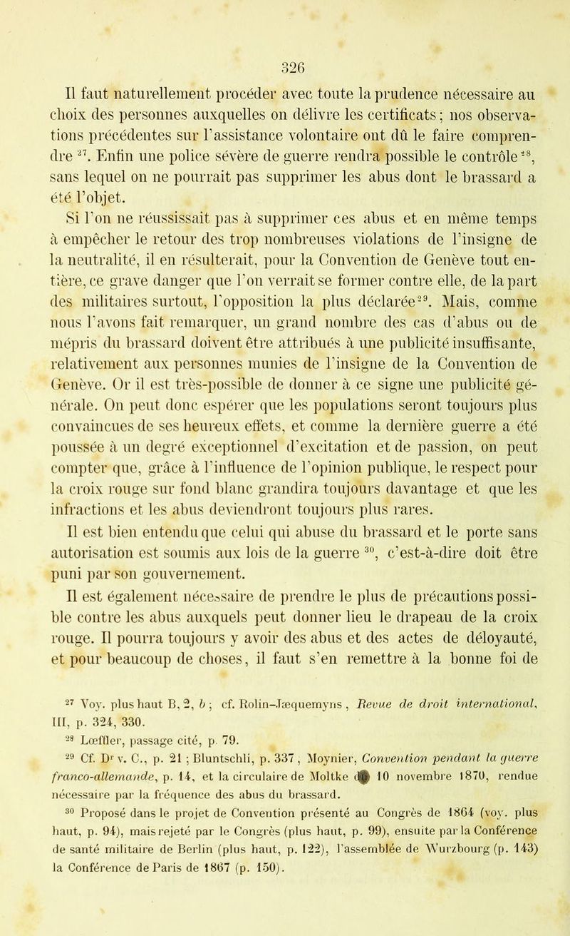 Il faut naturellement procéder avec toute la prudence nécessaire au choix des personnes auxquelles on délivre les certificats ; nos observa- tions précédentes sur l’assistance volontaire ont dû le faire compren- dre Enfin une police sévère de guerre rendra possible le contrôle sans lequel on ne pourrait pas supprimer les abus dont le brassard a été l’objet. Si l’on ne réussissait pas à supprimer ces abus et en même temps à empêcher le retour des trop nombreuses violations de l’insigne de la neutralité, il en résulterait, pour la Convention de Genève tout en- tière, ce grave danger que l’on verrait se former contre elle, de la part des militaires surtout, Topposition la plus déclaréeMais, comme nous l’avons fait remarquer, un grand nombre des cas d’abus ou de mépris du brassard doivent être attribués à une publicité insuffisante, relativement aux personnes munies de T insigne de la Convention de Genève. Or il est très-possible de donner à ce signe une publicité gé- nérale. On peut donc espérer que les populations seront toujours plus convaincues de ses heureux effets, et comme la dernière guerre a été poussée à un degré exceptionnel d’excitation et de passion, on peut compter que, grâce à l’influence de l’opinion publique, le respect pour la croix rouge sur fond blanc grandira toujours davantage et que les infractions et les abus deviendront toujours plus rares. Il est bien entendu que celui qui abuse du brassard et le porte sans autorisation est soumis aux lois de la guerre c’est-à-dire doit être puni par son gouvernement. Il est également nécessaire de prendre le plus de précautions possi- ble contre les abus auxquels peut donner lieu le drapeau de la croix rouge. Il pourra toujours y avoir des abus et des actes de déloyauté, et pour beaucoup de choses, il faut s’en remettre à la bonne foi de 27 Voy. plus haut B, 2, h ] cf. Rolin-Jæquemyns , Revue de droit international, III, p. 324, 330. 28 Lœffler, passage cité, p. 79. 22 Cf. Dm-. C., p. 21 ; Bluntschli, p. 337, Moynier, Conve?ition pendant la g lierre franco-allemande, p. 14, et la circulaire de Moltke d^ 10 novembre l870, rendue nécessaire par la fréquence des abus du brassard. 22 Proposé dans le projet de Convention présenté au Congrès de 1864 (voy. plus haut, p. 94), maisrejeté par le Congrès (plus haut, p. 99), ensuite parla Conférence de santé militaire de Berlin (plus haut, p. 122), l’assemblée de Wurzbourg (p. 143) la Conférence de Paris de 1867 (p. 150).