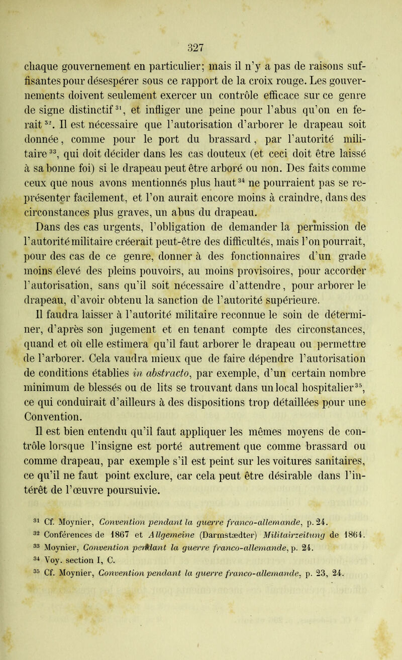 chaque gouvernement en particulier; mais il n’y a pas de raisons suf- fisantes pour désespérer sous ce rapport de la croix rouge. Les gouver- nements doivent seulement exercer un contrôle efficace sur ce genre de signe distinctif^', et infliger une peine pour l’abus qu’on en fe- rait Il est nécessaire que l’autorisation d’arborer le drapeau soit donnée, comme pour le port du brassard, par l’autorité mili- taire qui doit décider dans les cas douteux (et ceci doit être laissé à sa bonne foi) si le drapeau peut être arboré ou non. Des faits comme ceux que nous avons mentionnés plus haut ne pourraient pas se re- présenter facilement, et l’on aurait encore moins à craindre, dans des circonstances plus graves, un abus du drapeau. Dans des cas urgents, l’obligation de demander la permission de l’autorité militaire créerait peut-être des difficultés, mais l’on pourrait, pour des cas de ce genre, donner à des fonctionnaires d’un grade moins élevé des pleins pouvoirs, au moins provisoires, pour accorder l’autorisation, sans qu’il soit nécessaire d’attendre, pour arborer le drapeau, d’avoir obtenu la sanction de l’autorité supérieure. 11 faudra laisser à l’autorité militaire reconnue le soin de détermi- ner, d’après son jugement et en tenant compte des circonstances, quand et où elle estimera qu’il faut arborer le drapeau ou permettre de l’arborer. Cela vaudra mieux que de faire dépendre l’autorisation de conditions établies in abstracto, par exemple, d’un certain nombre minimum de blessés ou de lits se trouvant dans un local hospitalier ce qui conduirait d’ailleurs à des dispositions trop détaillées pour une Convention. Il est bien entendu qu’il faut appliquer les mêmes moyens de con- trôle lorsque l’insigne est porté autrement que comme brassard ou comme drapeau, par exemple s’il est peint sur les voitures sanitaires, ce qu’il ne faut point exclure, car cela peut être désirable dans l’in- térêt de l’œuvre poursuivie. Cf. Moynier, Convention pendant la guerre franco-allemande, p. 24. 22 Conférences de 1867 et Allgemeine (Darmstædter) MilitairzeiUing de 1864. 22 Moynier, Convention perHant la guerre franco-allemande, p. 24. 21 Voy. section I, C. 22 Cf. Moynier, Convention pendant la guerre franco-allemande, p. 23, 24.