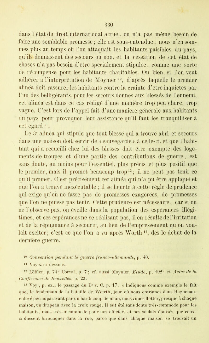 dans l’état du droit international actuel, on n’a pas même besoin de faire une semblable promesse ; elle est sous-entendue ; nous n’en som- mes plus au temps où l’on attaquait les habitants paisibles du pays, qu’ils donnassent des secours ou non, et la cessation de cet état de choses n’a pas besoin d’être spécialement stipulée, comme une sorte de récompense pour les habitants charitables. Ou bien, si l’on veut adhérer à l’interprétation de Moynier d’après laquelle le premier alinéa doit rassurer les habitants contre la crainte d’être inquiétés par run des belligérants, pour les secours donnés aux blessés de l’ennemi, cet alinéa est dans ce cas rédigé d’une manière trop peu claire, trop vague. C’est lors de l’appel fait d’une manière générale aux habitants du pays pour provoquer leur assistance qu’il faut les tranquilliser à cet égard ‘ '. Le 3® alinéa qui stipule que tout blessé qui a trouvé abri et secours dans une maison doit servir de « sauvegarde » à celle-ci, et que l’habi- tant qui a recueilli chez lui des blessés doit être exempté des loge- ments de troupes et d'une partie des contributions de guerre, est sans doute, au moins pour l’essentiel, plus précis et plus positif que le premier, mais il promet beaucoup trop^^; il ne peut pas tenir ce qu'il promet. C'est précisément cet alinéa qui n’a pu être appliqué et que l'on a trouvé inexécutable ; il se heurte à cette règle de prudence qui exige qu'on ne fasse pas de promesses exagérées, de promesses que l’on ne puisse pas tenir. Cette prudence est nécessaire, car si on ne l’observe pas, on éveille dans la population des espérances illégi- times, et ces espérances ne se réalisant pas, il en résulte de l’irritation et de la répugnance à secourir, au lieu de l’empressement qu’on vou- lait exciter; c’est ce que l’on a vu après Worth dès le début de la dernière guerre. Convention pendant la guerre franco-allemande^ p. 40. 11 Voyez ci-dessous. 12 Loftier^ p. 74; Corval, p. 7 ; cf. aussi Moynier, Etude, p. 192; et Actes de la Conférence de Bruxelles, p. 23. 13 Voy., p. ex., le passage du D' v. C. p. 17 ; « Indiquons comme exemple le fait que^ le lendemain de la bataille de Wœrth, jour où nous entrâmes dans Haguenau, enlevé peu auparavant par un hardi coup de main, nous virnes flotter, presque à chaque maison, un drapeau avec la croix rouge. Il eut été sans doute très-commode pour les habitants_, mais très-incommode pour nos officiers et nos soldats épuisés,, que ceux- ci dussent bivouaquer dans la rue, parce que dans chaque maison se trouvait un