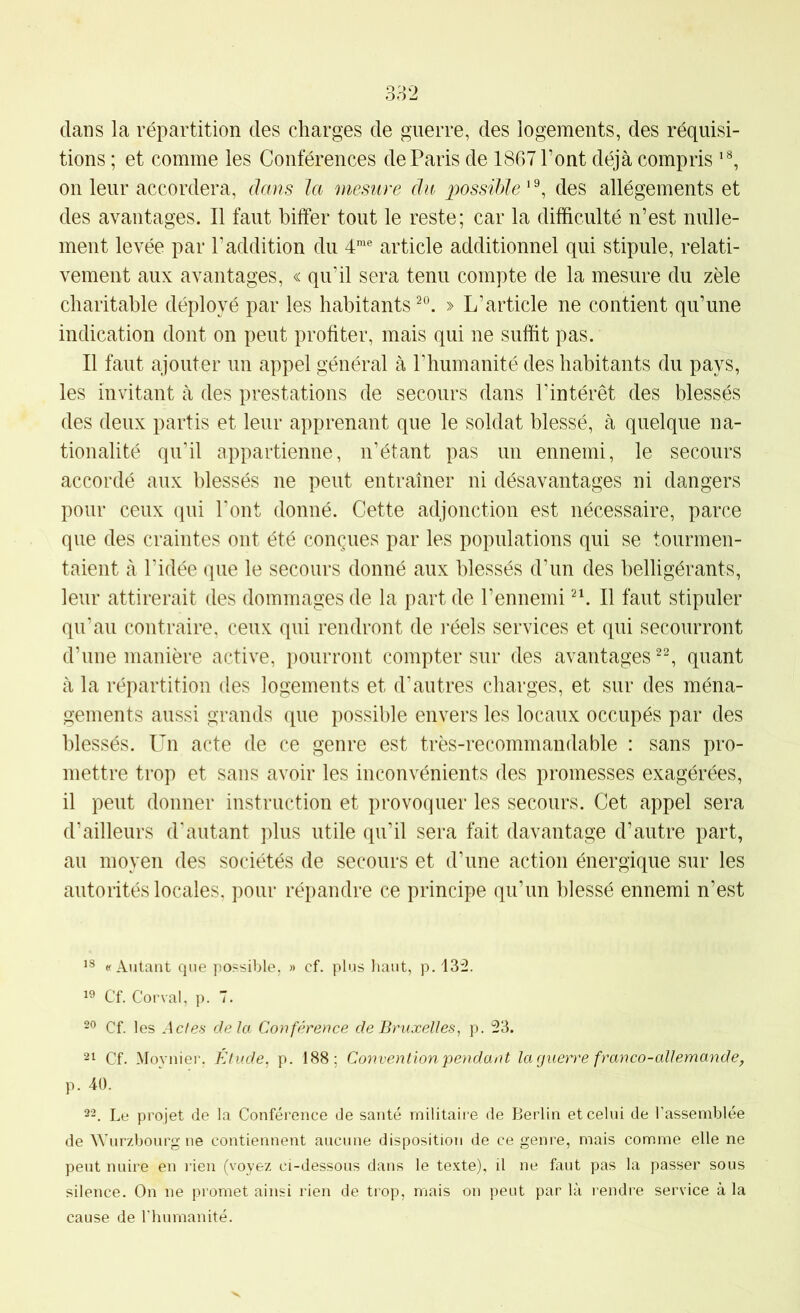 dans la répartition des charges de guerre, des logements, des réquisi- tions ; et comme les Conférences de Paris de 1867 Pont déjà compris on leur accordera, dans la mesure du possible ' ^ des allégements et des avantages. Il faut bilfer tout le reste; car la difficulté n’est nulle- ment levée par l’addition du 4® article additionnel qui stipule, relati- vement aux avantages, « qu’il sera tenu compte de la mesure du zèle charitable déployé par les habitants » L’article ne contient qu’une indication dont on peut profiter, mais qui ne suffit pas. Il faut ajouter un appel général à Phumanité des habitants du pays, les invitant à des prestations de secours dans l’intérêt des blessés des deux partis et leur apprenant que le soldat blessé, à quelque na- tionalité qu’il appartienne, n’étant pas un ennemi, le secours accordé aux blessés ne peut entraîner ni désavantages ni dangers pour ceux qui l’ont donné. Cette adjonction est nécessaire, parce que des craintes ont été conçues par les populations qui se tourmen- taient à l’idée que le secours donné aux blessés d’un des belligérants, leur attirerait des dommages de la part de l’ennemi II faut stipuler qu’au contraire, ceux qui rendront de l’éels services et qui secourront d’une manière active, pourront compter sur des avantages quant à la répartition des logements et d’autres charges, et sur des ména- gements aussi grands que possible envers les locaux occupés par des blessés. Un acte de ce genre est très-recommandable : sans pro- mettre trop et sans avoir les inconvénients des promesses exagérées, il peut donner instruction et provoquer les secours. Cet appel sera d’ailleurs d’autant plus utile qu’il sera fait davantage d’autre part, au moyen des sociétés de secours et d’une action énergique sur les autorités locales, pour répandre ce principe qu’un blessé ennemi n’est «Autant que possible, » cf. plus haut, p. 13:2. Cf. Cor val, p. 7. 99 Cf. les Actes delà Conférence de Bruxelles, p. 23. 21 Cf. Moynier. Etude, p. 188; Convention pendant la guerre franco-allemande, p. 40. 22. Le projet de la Conférence de santé militaire de Berlin et celui de l’assemblée de Wurzbourg ne contiennent aucune disposition de ce genre, mais comme elle ne peut nuire en rien (voyez ci-dessous dans le texte), il ne faut pas la passer sous silence. On ne promet ainsi rien de trop, mais on peut par là rendre service à la cause de l’humanité.