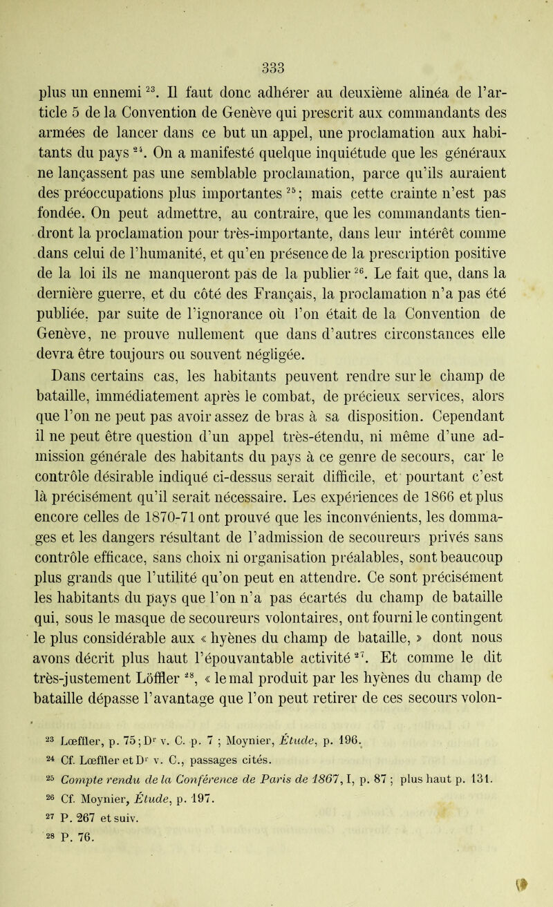 plus un ennemi Il faut donc adhérer au deuxième alinéa de l’ar- ticle 5 de la Convention de Genève qui prescrit aux commandants des armées de lancer dans ce but un appel, une proclamation aux habi- tants du pays -h On a manifesté quelque inquiétude que les généraux ne lançassent pas une semblable proclamation, parce qu’ils auraient des préoccupations plus importantes^^; mais cette crainte n’est pas fondée. On peut admettre, au contraire, que les commandants tien- dront la proclamation pour très-importante, dans leur intérêt comme dans celui de l’humanité, et qu’en présence de la prescription positive de la loi ils ne manqueront pas de la publier Le fait que, dans la dernière guerre, et du côté des Français, la proclamation n’a pas été publiée, par suite de l’ignorance où l’on était de la Convention de Genève, ne prouve nullement que dans d’autres circonstances elle devra être toujours ou souvent négligée. Dans certains cas, les habitants peuvent rendre sur le champ de bataille, immédiatement après le combat, de précieux services, alors que l’on ne peut pas avoir assez de bras à sa disposition. Cependant il ne peut être question d’un appel très-étendu, ni même d’une ad- mission générale des habitants du pays à ce genre de secours, car le contrôle désirable indiqué ci-dessus serait difficile, et pourtant c’est là précisément qu’il serait nécessaire. Les expériences de 1866 et plus encore celles de 1870-71 ont prouvé que les inconvénients, les domma- ges et les dangers résultant de l’admission de secoureurs privés sans contrôle efficace, sans choix ni organisation préalables, sont beaucoup plus grands que l’utilité qu’on peut en attendre. Ce sont précisément les habitants du pays que l’on n’a pas écartés du champ de bataille qui, sous le masque de secoureurs volontaires, ont fourni le contingent le plus considérable aux « hyènes du champ de bataille, > dont nous avons décrit plus haut l’épouvantable activité Et comme le dit très-justement Lôffler « le mal produit par les hyènes du champ de bataille dépasse l’avantage que l’on peut retirer de ces secours volon- ^3 Lœffler, p. 75;D‘’ v. C. p. 7 ; Moynier, Étude, p. 196, 24 Cf. Lœfller etD'' v. C., passages cités. 23 Compte rendu de la Conférence de Paris de 1861,1, p. 87 ; plus haut p. 131. 26 Cf. Moynier, Étude, p. 197. 27 P, 267 et suiv. 28 P. 76.