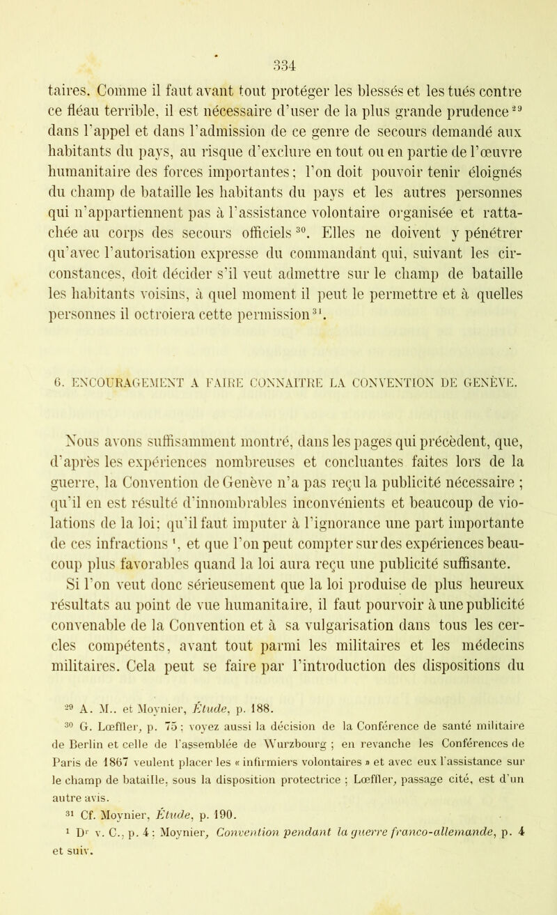 taires. Comme il faut avant tout protéger les blessés et les tués contre ce fléau terrible, il est nécessaire d’user de la plus grande prudence dans rappel et dans l’admission de ce genre de secours demandé aux habitants du pays, au risque d’exclure en tout ou en partie de l’œuvre humanitaire des forces importantes ; l’on doit pouvoir tenir éloignés du champ de bataille les habitants du pays et les autres personnes qui n’appartiennent pas à l’assistance volontaire organisée et ratta- chée au corps des secours officiels Elles ne doivent y pénétrer qu’avec l’autorisation expresse du commandant qui, suivant les cir- constances, doit décider s’il veut admettre sur le champ de bataille les habitants voisins, à quel moment il peut le permettre et à quelles personnes il octroiera cette permission^*. 6. ENCOURAGEMENT A FAIRE CONNAITRE LA CONVENTION DE GENÈVE. Nous avons suffisamment montré, dans les pages qui précèdent, que, d’après les expériences nombreuses et concluantes faites lors de la guerre, la Convention de Genève n’a pas reçu la publicité nécessaire ; qu’il en est résulté d’innombrables inconvénients et beaucoup de vio- lations de la loi; qu'il faut imputer à l’ignorance une part importante de ces infractions ', et que l’on peut compter sur des expériences beau- coup plus favorables quand la loi aura reçu une publicité suffisante. Si l’on veut donc sérieusement que la loi produise de plus heureux résultats au point de vue humanitaire, il faut pourvoir à une publicité convenable de la Convention et à sa vulgarisation dans tous les cer- cles compétents, avant tout parmi les militaires et les médecins militaires. Cela peut se faire par l’introduction des dispositions du -9 A. M.. et Moynier, Étude, p. 188. 30 G. Lœfüer, p. 75 ; voyez aussi la décision de la Conférence de santé militaire de Berlin et celle de l'assemblée de Wurzbourg ; en revanche les Conférences de Paris de 1807 veulent placer les « infirmiers volontaires » et avec eux l’assistance sur le champ de bataille, sous la disposition protectrice ; Lœffler_, passage cité, est d’un autre avis. 31 Cf. Moynier, Etude, p. 190. 1 D'' V. C.,p.4: Moynier_, Convention peyidant la guerre franco-allemande, p. 4 et suiv.