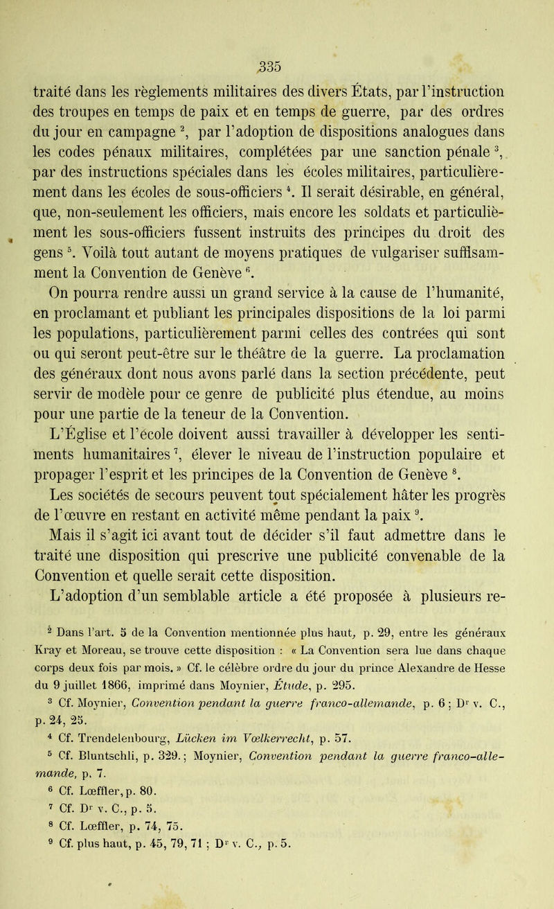 traité dans les règlements militaires des divers États, par I’instruction des troupes en temps de paix et en temps de guerre, par des ordres du jour en campagne ^ par l’adoption de dispositions analogues dans les codes pénaux militaires, complétées par une sanction pénale ^ par des instructions spéciales dans les écoles militaires, particulière- ment dans les écoles de sous-officiers ^ Il serait désirable, en général, que, non-seulement les officiers, mais encore les soldats et particuliè- ment les sous-officiers fussent instruits des principes du droit des gens Voilà tout autant de moyens pratiques de vulgariser suffisam- ment la Convention de Genève ^ On pourra rendre aussi un grand service à la cause de l’humanité, en proclamant et publiant les principales dispositions de la loi parmi les populations, particulièrement parmi celles des contrées qui sont ou qui seront peut-être sur le théâtre de la guerre. La proclamation des généraux dont nous avons parlé dans la section précédente, peut servir de modèle pour ce genre de publicité plus étendue, au moins pour une partie de la teneur de la Convention. L’Église et l’école doivent aussi travailler à développer les senti- ments humanitaires \ élever le niveau de l’instruction populaire et propager l’esprit et les principes de la Convention de Genève *. Les sociétés de secours peuvent tout spécialement hâter les progrès de l’œuvre en restant en activité même pendant la paix ^ Mais il s’agit ici avant tout de décider s’il faut admettre dans le traité une disposition qui prescrive une publicité convenable de la Convention et quelle serait cette disposition. L’adoption d’un semblable article a été proposée à plusieurs re- 2 Dans l’art. S de la Convention mentionnée plus hauC p. 29, entre les généraux Kray et Moreau, se trouve cette disposition : « La Convention sera lue dans chaque corps deux fois par mois. » Cf. le célèbre ordre du jour du prince Alexandre de Hesse du 9 juillet 1866, imprimé dans Moynier, Étude, p. 295. 3 Cf. Moynier, Convention pendant la guerre franco-allemande, p. 6: D>^ v. C., p. 24, 25. ^ Cf. Trendelenbourg, Lücken im Vœlkerrecht, p. 57. ® Cf. Bluntschli, p. 329.; Moynier, Convention pendant la guerre franco-alle- mande, p. 7. 6 Cf. Lœffler,p. 80. 7 Cf. Dr V. C., p. 5. ® Cf. Lœffler, p. 74, 75. ^ Cf. plus haut, p. 45, 79, 71 ; D^ v. C.^ p. 5.