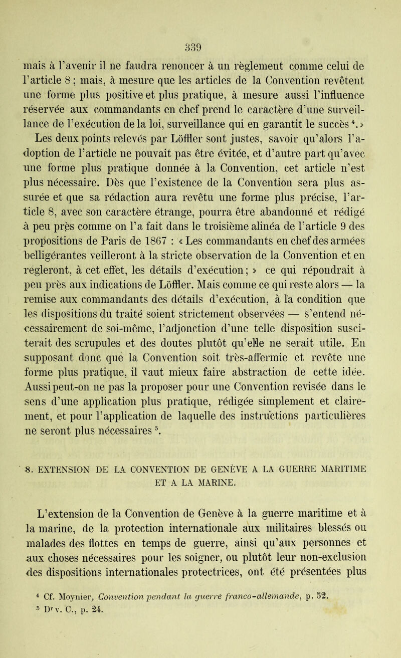 mais à l’avenir il ne faudra renoncer à un règlement comme celui de l’article 8 ; mais, à mesure que les articles de la Convention revêtent une forme plus positive et plus pratique, à mesure aussi l’influence réservée aux commandants en chef prend le caractère d’une surveil- lance de l’exécution delà loi, surveillance qui en garantit le succès ^.> Les deux points relevés par Lôffler sont justes, savoir qu’alors l’a- doption de l’article ne pouvait pas être évitée, et d’autre part qu’avec une forme plus pratique donnée à la Convention, cet article n’est plus nécessaire. Dès que l’existence de la Convention sera plus as- surée et que sa rédaction aura revêtu une forme plus précise, l’ar- ticle 8, avec son caractère étrange, pourra être abandonné et rédigé -à peu près comme on l’a fait dans le troisième alinéa de l’article 9 des propositions de Paris de 1867 : « Les commandants en chef des armées belligérantes veilleront à la stricte observation de la Convention et en régleront, à cet effet, les détails d’exécution ; » ce qui répondrait à peu près aux indications de Lôffler. Mais comme ce qui reste alors — la remise aux commandants des détails d’exécution, à la condition que les dispositions du traité soient strictement observées — s’entend né- cessairement de soi-même, l’adjonction d’une telle disposition susci- terait des scrupules et des doutes plutôt qu’el'le ne serait utile. En supposant donc que la Convention soit très-affermie et revête une forme plus pratique, il vaut mieux faire abstraction de cette idée. Aussi peut-on ne pas la proposer pour une Convention revisée dans le sens d’une application plus pratique, rédigée simplement et claire- ment, et pour l’application de laquelle des instructions particulières lie seront plus nécessaires ^ s. EXTENSION DE LA CONVENTION DE GENÈVE A LA GUERRE MARITIME ET A LA MARINE. L’extension de la Convention de Genève à la guerre maritime et à la marine, de la protection internationale aux militaires blessés ou malades des flottes en temps de guerre, ainsi qu’aux personnes et n.ux choses nécessaires pour les soigner, ou plutôt leur non-exclusion des dispositions internationales protectrices, ont été présentées plus Cf. Moynier, Convention pendant la guerre franco-allemande, p. o2. 3 D-'v. C., p. 24.