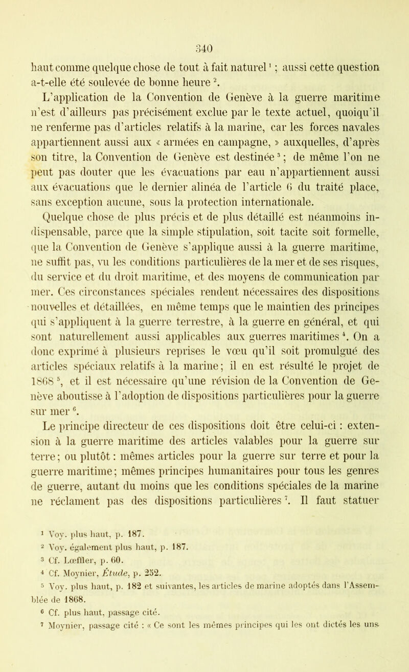 haut comme quelque chose de tout à fait naturel ^ ; aussi cette question a-t-elle été soulevée de bonne heure ^ L’application de la Convention de Genève à la guerre maritime n’est d’ailleurs pas précisément exclue par le texte actuel, quoiqu’il ne renferme pas d’articles relatifs à la marine, car les forces navale» appartiennent aussi aux armées en campagne, » auxquelles, d’après son titre, la Convention de Genève est destinée ^ ; de même l’on ne peut pas douter que les évacuations par eau n’appartiennent aussi aux évacuations que le dernier alinéa de l’article 6 du traité place, sans exception aucune, sous la protection internationale. Quelque chose de plus précis et de plus détaillé est néanmoins in- dispensable, parce que la simple stipulation, soit tacite soit formelle, que la Convention de Genève s’applique aussi à la guerre maritime, ne suffit pas, vu les conditions particulières de la mer et de ses risques, du service et du droit maritime, et des moyens de communication par mer. Ces circonstances spéciales rendent nécessaires des dispositions nouwlles et détaillées, en même temps que le maintien des principes qui s’appliquent cà la guerre terrestre, à la guerre en général, et qui sont naturellement aussi applicables aux guerres maritimes h On a donc exprimé à plusieurs reprises le vœu qu’il soit promulgué des articles spéciaux relatifs à la marine; il en est résulté le projet de 1808 ^ et il est nécessaire qu’une révision de la Convention de Ge- nève aboutisse à l’adoption de dispositions particulières pour la guerre sur mer Le principe directeur de ces dispositions doit être celui-ci : exten- sion à la guerre maritime des articles valables pour la guerre sur terre ; ou plutôt : mêmes articles pour la guerre sur terre et pour la guerre maritime ; mêmes principes humanitaires pour tous les genres de guerre, autant du moins que les conditions spéciales de la marine ne réclament pas des dispositions particulières h II faut statuer 1 Voy. plus haut, p. 187. 2 Voy. également plus haut, p. 187. 3 Cf. Lœffler, p. 60. 4 Cf. Moynier, Étude, p. 252. 5 Voy. plus haut, p. 182 et suivantes, les articles de marine adoptés dans l’Assem- blée de 1868. 3 Cf. plus haut, passage cité. ’ Moynier, passage cité ; « Ce sont les mêmes principes qui les ont dictés les uns