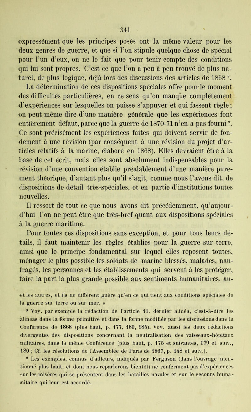 expressément que les principes posés ont la même valeur pour les deux genres de guerre, et que si l’on stipule quelque chose de spécial pour l’un d’eux, on ne le fait que pour tenir compte des conditions qui lui sont propres. C’est ce que l’on a peu à peu trouvé de plus na- turel, de plus logique, déjà lors des discussions des articles de 1868 La détermination de ces dispositions spéciales offre pour le moment des difficultés particulières, en ce sens qu’on manque complètement d’expériences sur lesquelles on puisse s’appuyer et qui fassent règle; on peut même dire d’une manière générale que les expériences font entièrement défaut, parce que la guerre de 1870-71 n’en a pas fourni ^ Ce sont précisément les expériences faites qui doivent servir de fon- dement à une révision (par conséquent à une révision du projet d’ar- ticles relatifs à la marine, élaboré en 1868). Elles devraient être à la base de cet écrit, mais elles sont absolument indispensables pour la révision d’une convention établie préalablement d’une manière pure- ment théorique, d’autant plus qu’il s’agit, comme nous l’avons dit, de dispositions de détail très-spéciales, et en partie d’institutions toutes nouvelles. Il ressort de tout ce que nous avons dit précédemment, qu’aujour- d’hui l’on ne peut être que très-bref quant aux dispositions spéciales à la guerre maritime. Pour toutes ces dispositions sans exception, et pour tous leurs dé- tails, il faut maintenir les règles établies pour la guerre sur terre, ainsi que le principe fondamental sur lequel elles reposent toutes, ménager le plus possible les soldats de marine blessés, malades, nau- fragés, les personnes et les établissements qui servent à les protéger, faire la part la plus grande possible aux sentiments humanitaires, au- «t les autres, et ils ne diffèrent guère qu’en ce qui tient aux conditions spéciales de Ja guerre sur terre ou sur mer. » ^ Voy. par exemple la rédaction de l’article 11, dernier alinéa, c’est-à-dire les alinéas dans la forme primitive et dans la forme modifiée par les discussions dans la €onférence de 1868 (plus haut, p. 177, 180, 185). Voy. aussi les deux rédactions divergentes des dispositions concernant la neutralisation des vaisseaux-hôpitaux militaires, dans la même Conférence (plus haut, p. 175 et suivantes, 179 et suiv., 180 ; Cf. les résolutions de l’Assemblée de Paris de 1867, p. 148 et suiv.). ® Les exemples, connus d’ailleurs, indiqués par Ferguson (dans l’ouvrage men- tionné plus haut, et dont nous reparlerons bientôt) ne renferment pas d’expériences sur les misères qui se présentent dans les batailles navales et sur le secours huma- nitaire qui leur est accordé.