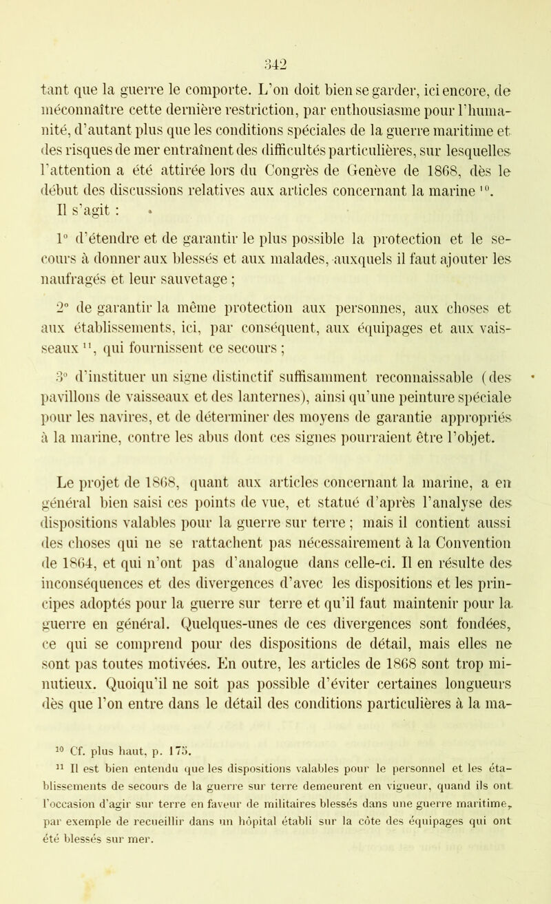tant que la guerre le comporte. L’on doit bien se garder, ici encore, de méconnaître cette dernière restriction, par enthousiasme pour riiuma- nité, d’autant plus que les conditions spéciales de la guerre maritime et des risques de mer entraînent des difficultés particulières, sur lesquelles- l’attention a été attirée lors du Congrès de Genève de 1868, dès le début des discussions relatives aux articles concernant la marine ' °. Il s’agit : 1° d’étendre et de garantir le plus possible la protection et le se- cours à donner aux blessés et aux malades, auxquels il faut ajouter les naufragés et leur sauvetage ; 2” de garantir la même protection aux personnes, aux choses et aux établissements, ici, par conséquent, aux équipages et aux vais- seaux ^ *, qui fournissent ce secours ; 3° d’instituer un signe distinctif suffisamment reconnaissable (des pavillons de vaisseaux et des lanternes), ainsi qu’une peinture spéciale pour les navires, et de déterminer des moyens de garantie appropriés à la marine, contre les abus dont ces signes pourraient être l’objet. Le projet de 1868, quant aux articles concernant la marine, a en général bien saisi ces points de vue, et statué d’après l’analyse des dispositions valables pour la guerre sur terre ; mais il contient aussi des choses qui ne se rattachent pas nécessairement à la Convention de 1864, et qui n’ont pas d’analogue dans celle-ci. Il en résulte des inconséquences et des divergences d’avec les dispositions et les prin- cipes adoptés pour la guerre sur terre et qu’il faut maintenir pour la. guerre en général. Quelques-unes de ces divergences sont fondées, ce qui se comprend pour des dispositions de détail, mais elles ne sont pas toutes motivées. En outre, les articles de 1868 sont trop mi- nutieux. Quoiqu’il ne soit pas possible d’éviter certaines longueurs dès que l’on entre dans le détail des conditions particulières à la ma- Cf. plus haut, p. 175. Il est bien entendu que les dispositions valables pour le personnel et les éta- blissements de secours de la guerre sur terre demeurent en vigueur, quand ils ont. l’occasion d’agir sur terre en faveur de militaires blessés dans une guerre maritime,, par exemple de recueillir dans un hôpital établi sur la côte des équipages qui ont été blessés sur mer.