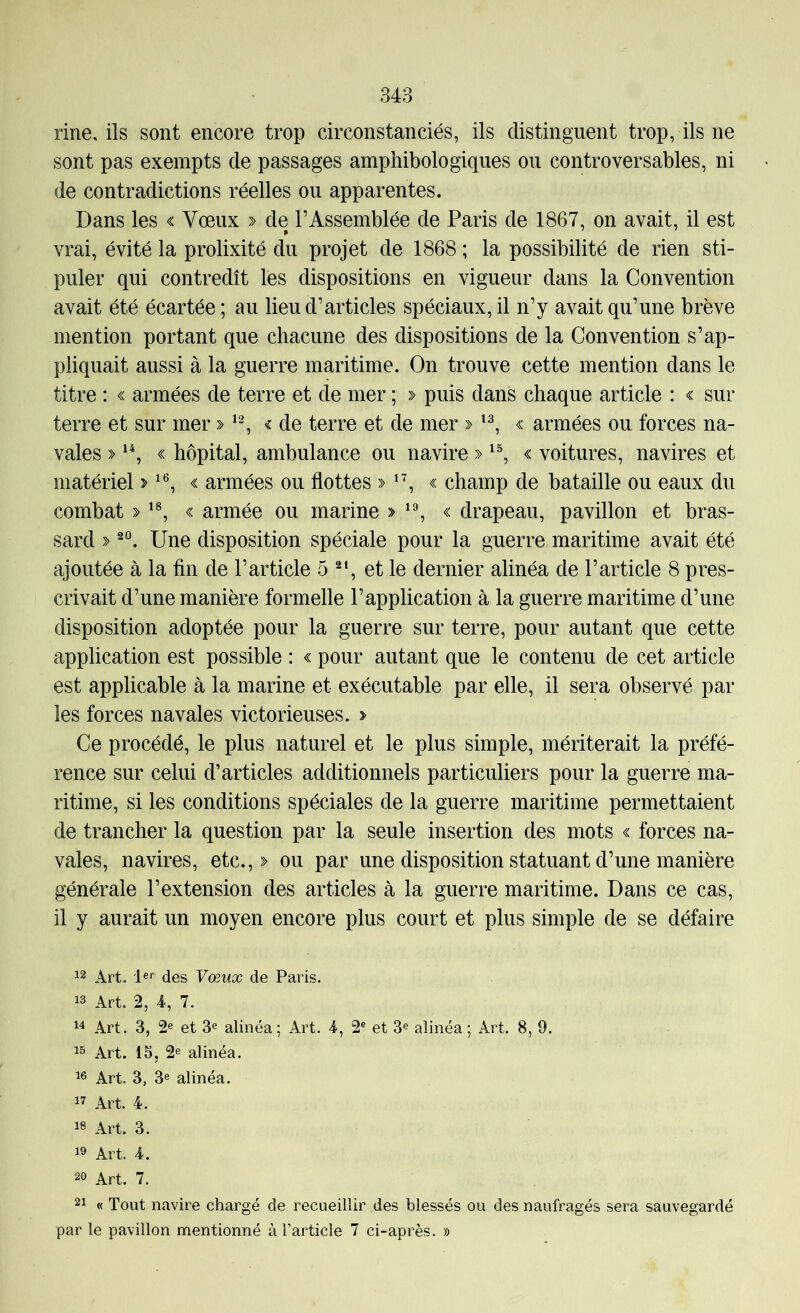rine, ils sont encore trop circonstanciés, ils distinguent trop, ils ne sont pas exempts de passages amphibologiques ou contro ver sables, ni de contradictions réelles ou apparentes. Dans les « Vœux » de l’Assemblée de Paris de 1867, on avait, il est vrai, évité la prolixité du projet de 1868 ; la possibilité de rien sti- puler qui contredît les dispositions en vigueur dans la Convention avait été écartée ; au lieu d’articles spéciaux, il n’y avait qu’une brève mention portant que chacune des dispositions de la Convention s’ap- pliquait aussi à la guerre maritime. On trouve cette mention dans le titre : « armées de terre et de mer ; » puis dans chaque article : « sur terre et sur mer » < de terre et de mer » c armées ou forces na- vales » « hôpital, ambulance ou navire » « voitures, navires et matériel > « armées ou flottes » *’, « champ de bataille ou eaux du combat « armée ou marine > « drapeau, pavillon et bras- sard » Une disposition spéciale pour la guerre maritime avait été ajoutée à la fin de l’article 5 et le dernier alinéa de l’article 8 pres- crivait d’une manière formelle l’application à la guerre maritime d’une disposition adoptée pour la guerre sur terre, pour autant que cette application est possible : « pour autant que le contenu de cet article est applicable à la marine et exécutable par elle, il sera observé par les forces navales victorieuses. > Ce procédé, le plus naturel et le plus simple, mériterait la préfé- rence sur celui d’articles additionnels particuliers pour la guerre ma- ritime, si les conditions spéciales de la guerre maritime permettaient de trancher la question par la seule insertion des mots « forces na- vales, navires, etc.,» ou par une disposition statuant d’une manière générale l’extension des articles à la guerre maritime. Dans ce cas, il y aurait un moyen encore plus court et plus simple de se défaire Art. des Vœux de Paris. 13 Art. 2, 4, 7. 14 Art. 3, 2® et 3® alinéa; Art. 4, 2® et 3® alinéa; Art. 8, 9. 13 Art. 15, 2® alinéa. 16 Art. 3, 3® alinéa. 17 Art. 4. 18 Art. 3. 18 Art. 4. 20 Art. 7. 21 « Tout navii’e chargé de recueillir des blessés ou des naufragés sera sauvegardé par le pavillon mentionné à l’article 7 ci-après. »