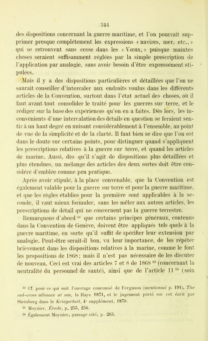des dispositions concernant la guerre maritime, et Ton pourrait sup- primer presque complètement les expressions «navires, mer, etc.,» qui se retrouvent sans cesse dans les « Vœux, » puisque maintes choses seraient suffisamment réglées par la simple prescription de Tapplication par analogie, sans avoir besoin d’être expressément sti- pulées. Mais il y a des dispositions particulières et détaillées que l’on ne saurait conseiller d’intercaler aux endroits voulus dans les différents articles de la Convention, surtout dans l’état actuel des choses, où il faut avant tout consolider le traité pour les guerres sur terre, et le rédiger sur la base des expériences qu’on en a faites. Dès lors, les in- convénients d’une intercalation des détails en question se feraient sen- tir à un haut degré en nuisant considérablement à l’ensemble, au point de vue de la simplicité et de la clarté. Il faut bien se dire que l’on est dans le doute sur certains points, pour distinguer quand s’appliquent les prescriptions relatives à la guerre sur terre, et quand les articles de marine. Aussi, dès qu’il s’agit de dispositions plus détaillées et plus étendues, un mélange des articles des deux sortes doit être con- sidéré d'emblée comme peu pratique. A})rès avoir stipulé, à la place convenable, que la Convention est également valable pour la guerre sur terre et pour la guerre maritime, et que les règles établies pour la première sont applicables à la se- conde, il vaut mieux formuler, sans les mêler aux autres articles, les l)rescriptions de détail qui ne concernent pas la guerre terrestre. Remarquons d’abord que certains principes généraux, contenus dans la Convention de Genève, doivent être appliqués tels quels à la guerre maritime, en sorte qu’il suffit de spécifier leur extension par analogie. Peut-être serait-il bon, vu leur importance, de les répéter brièvement dans les dispositions relatives à la marine, comme le font les propositions de 1868; mais il n’est pas nécessaire de les discuter de nouveau. Ceci est vrai des articles 7 et 8 de 1868 (concernant la neutralité du personnel de santé), ainsi que de l’article 11 (soin 22 Cf. pour ce qui suit l’ouvrage couronné de Ferguson (mentionné p. 191). The red-cross alliance al sea, la Haye 1871, et le jugement porté sur cet écrit par Steinberg dans le Kriegerheil, 4® supplément, 1870. 23 Moynier, Étude, p. 255, 256. 2* Également Moynier, passage cité, p. 263.