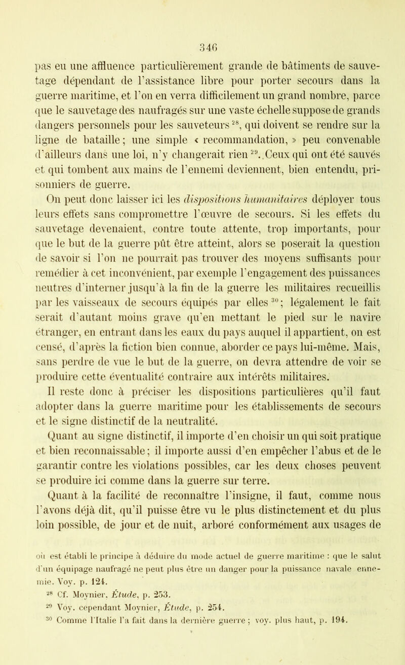 34G pas eu une affluence particulièrement grande de bâtiments de sauve- tage dépendant de l’assistance libre pour porter secours dans la guerre maritime, et l’on en verra difflcilement un grand nombre, parce que le sauvetage des naufragés sur une vaste échelle suppose de grands dangers personnels pour les sauveteurs qui doivent se rendre sur la ligne de bataille ; une simple < recommandation, » peu convenable d’ailleurs dans une loi, n’y changerait rien ^^.Ceux qui ont été sauvés et qui tombent aux mains de l’ennemi deviennent, bien entendu, pri- sonniers de guerre. On peut donc laisser ici les dispositions humanitaires déployer tous leurs effets sans compromettre l’œuvre de secours. Si les effets du sauvetage devenaient, contre toute attente, trop importants, pour que le but de la guerre pût être atteint, alors se poserait la question de savoir si l’on ne pourrait pas trouver des moyens suffisants pour remédier à cet inconvénient, par exemple l’engagement des puissances neutres dhnterner jusqu’à la fin de la guerre les militaires recueillis par les vaisseaux de secours équipés par elles ; légalement le fait serait d’autant moins grave qu’en mettant le pied sur le navire étranger, en entrant dans les eaux du pays auquel il appartient, on est censé, d’après la fiction bien connue, aborder ce pays lui-même. Mais, sans perdre de vue le but de la guerre, on devra attendre de voir se produire cette éventualité contraire aux intérêts militaires. Il reste donc à préciser les dispositions particulières qu’il faut adopter dans la guerre maritime pour les établissements de secours et le signe distinctif de la neutralité. Quant au signe distinctif, il importe d’en choisir un qui soit pratique et bien reconnaissable; il importe aussi d’en empêcher l’abus et de le garantir contre les violations possibles, car les deux choses peuvent se produire ici comme dans la guerre sur terre. Quant à la facilité de reconnaître l’insigne, il faut, comme nous l’avons déjà dit, qu’il puisse être vu le plus distinctement et du plus loin possible, de jour et de nuit, arboré conformément aux usages de oil est établi le principe à déduire du mode actuel de guerre maritime : que le salut d’un équipage naufragé ne peut plus être un danger pour la puissance navale enne- mie. Voy, p. 124. Cf. Moynier, Élude, p. 253. 2^ Voy. cependant Moynier, Étude, p. 254.