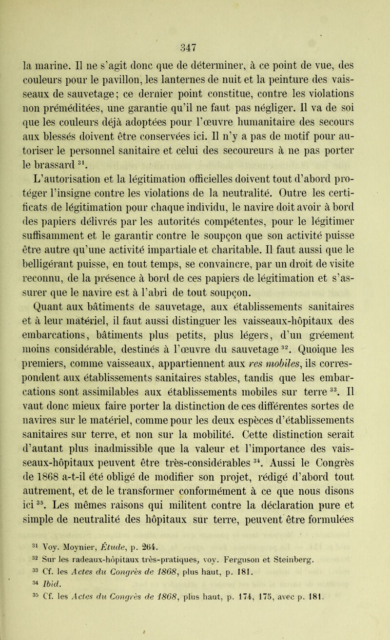 la marine. Il ne s’agit donc que de déterminer, à ce point de vue, des couleurs pour le pavillon, les lanternes de nuit et la peinture des vais- seaux de sauvetage ; ce dernier point constitue, contre les violations non préméditées, une garantie qu’il ne faut pas négliger. 11 va de soi que les couleurs déjà adoptées pour l’œuvre humanitaire des secours aux blessés doivent être conservées ici. Il n’y a pas de motif pour au- toriser le personnel sanitaire et celui des secoureurs à ne pas porter le brassard L’autorisation et la légitimation officielles doivent tout d’abord pro- téger l’insigne contre les violations de la neutralité. Outre les certi- ficats de légitimation pour chaque individu, le navire doit avoir à bord des papiers délivrés par les autorités compétentes, pour le légitimer suffisamment et le garantir contre le soupçon que son activité puisse être autre qu’une activité impartiale et charitable. Il faut aussi que le belligérant puisse, en tout temps, se convaincre, par un droit de visite reconnu, de la présence à bord de ces papiers de légitimation et s’as- surer que le navire est à l’abri de tout soupçon. Quant aux bâtiments de sauvetage, aux établissements sanitaires et à leur mâtériel, il faut aussi distinguer les vaisseaux-hôpitaux des embarcations, bâtiments plus petits, plus légers, d’un gréement moins considérable, destinés à l’œuvre du sauvetage Quoique les premiers, comme vaisseaux, appartiennent aux res mobiles, ils corres- pondent aux établissements sanitaires stables, tandis que les embar- cations sont assimilables aux établissements mobiles sur terre Il vaut donc mieux faire porter la distinction de ces différentes sortes de navires sur le matériel, comme pour les deux espèces d’établissements sanitaires sur terre, et non sur la mobilité. Cette distinction serait d’autant plus inadmissible que la valeur et l’importance des vais- seaux-hôpitaux peuvent être très-considérables Aussi le Congrès de 1868 a-t-il été obligé de modifier son projet, rédigé d’abord tout autrement, et de le transformer conformément à ce que nous disons ici Les mêmes raisons qui militent contre la déclaration pure et simple de neutralité des hôpitaux sur terre, peuvent être formulées Voy. Moynier, Étude, p. 264. 32 Sur les radeaux-hôpitaux très-pratiques, voy. Ferguson et Steinberg. 33 Cf. les Actes du Congrès de 1868, plus haut, p. 181. 34 Ibid. 33 Cf. les Actes du Congrès de 1868, plus haut, p. 174, 175, avec p. 181.