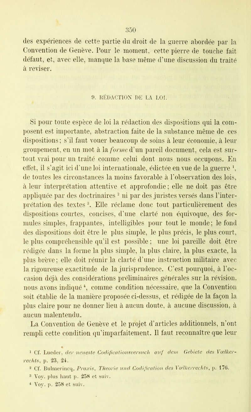 des expériences de cette partie du droit de la guerre abordée par la Convention de Genève. Pour le moment, cette pierre de touche fait défaut, et, avec elle, manque la base même d’une discussion du traité à reviser. 9. RÉDACTION DE LA LOI. Si pour toute espèce de loi la rédaction des dispositions qui la com- posent est importante, abstraction faite de la substance même de ces dispositions ; s’il faut vouer beaucoup de soins à leur économie, à leur groupement, en un mot à la d'un pareil document, cela est sur- tout vrai pour un traité comme celui dont nous nous occupons. En effet, il s’agit ici d’une loi internationale, édictée en vue de la guerre \ de toutes les circonstances la moins favorable à l’observation des lois, à leur interprétation attentive et approfondie ; elle ne doit pas être appliquée par des doctrinaires ^ ni par des juristes versés dans l’inter- prétation des textes ^ Elle réclame donc tout particulièrement des dispositions courtes, concises, d’une clarté non équivoque, des for- mules simples, frappantes, intelligibles pour tout le monde; le fond des dispositions doit être le plus simple, le plus précis, le plus court, le plus compréhensible qu’il est possible ; une loi pareille doit être rédigée dans la forme la plus simple, la plus claire, la plus exacte, la plus brève; elle doit réunir la clarté d’une instruction militaire avec la rigoureuse exactitude de la jurisprudence. C’est pourquoi, à l’oc- casion déjà des considérations préliminaires générales sur la révision, nous avons indiqué ^ comme condition nécessaire, que la Convention soit établie de la manière proposée ci-dessus, et rédigée de la façon la plus claire pour ne donner lieu à aucun doute, à aucune discussion, à aucun malentendu. La Convention de Genève et le projet d’articles additionnels, n’ont rempli cette condition qu’imparfaitement. Il faut reconnaître que leur 1 Cf. Lueder, der neueste Codificalionsversuch auf dern Gehiete des Vœlker- rechts^ p. 23, 24. 2 Cf. Bulmerincq, Praxis, Théorie und Codipcation des VœJkerrechts, p. 170. 3 Voy. plus haut p. 258 et suiv. ^ Voy. p. 258 et suiv.