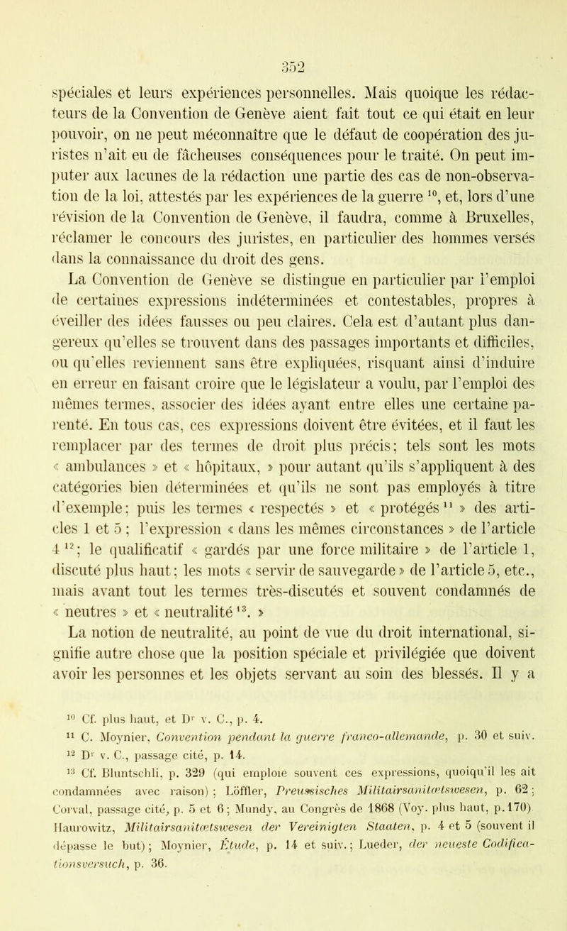spéciales et leurs expériences personnelles. Mais quoique les rédac- teurs de la Convention de Genève aient fait tout ce qui était en leur pouvoir, on ne peut méconnaître que le défaut de coopération des ju- ristes n’ait eu de fâclieuses conséquences pour le traité. On peut im- puter aux lacunes de la rédaction une partie des cas de non-observa- tion de la loi, attestés par les expériences de la guerre et, lors d’une révision de la Convention de Genève, il faudra, comme à Bruxelles, réclamer le concours des juristes, en particulier des hommes versés dans la connaissance du droit des gens. La Convention de Genève se distingue en particulier par l’emploi de certaines expressions indéterminées et contestables, propres à éveiller des idées fausses ou peu claires. Cela est d’autant plus dan- gereux qu’elles se trouvent dans des passages importants et difficiles, ou qu’elles reviennent sans être expliquées, risquant ainsi d’induire en erreur en faisant croire que le législateur a voulu, par l’emploi des mêmes termes, associer des idées ayant entre elles une certaine pa- renté. En tous cas, ces expressions doivent être évitées, et il faut les remplacer par des termes de droit plus précis; tels sont les mots < ambulances » et « hôpitaux, » pour autant qu’ils s’appliquent à des catégories bien déterminées et qu’ils ne sont pas employés à titre d’exemple; puis les termes < respectés y et < protégés^’ » des arti- cles 1 et 5 ; l’expression « dans les mêmes circonstances » de l’article 4^^; le qualificatif « gardés par une force militaire > de l’article 1, discuté plus haut ; les mots « servir de sauvegarde > de l’article 5, etc., mais avant tout les termes très-discutés et souvent condamnés de « neutres et « neutralité > La notion de neutralité, au point de vue du droit international, si- gnifie autre chose que la position spéciale et privilégiée que doivent avoir les personnes et les objets servant au soin des blessés. Il y a Cf. plus haut, et D'’ v. C., p. 4. C. Moynier, Convention pendant la rjuerre franco-allemande^ p. 30 et suiv, D'’ V. C., passage cité, p. 14. 13 Cf. Bluntschli, p. 329 (qui emploie souvent ces expressions, quoiqu’il les ait condamnées avec raison) ; Loffler, Preumisches Militairsanitœtswesen, p. 62 ; Corval, passage cité_, p. 5 et 6 ; Mundy, au Congrès de 1868 (Voy. plus haut, p.l70) llaurowitz, Militairsanitœtswesen der Vereinigten Staaten, p. 4 et 5 (souvent il dépasse le but); Moynier, Étude^ p. 14 et suiv.; Lueder, der neueste Codifica-