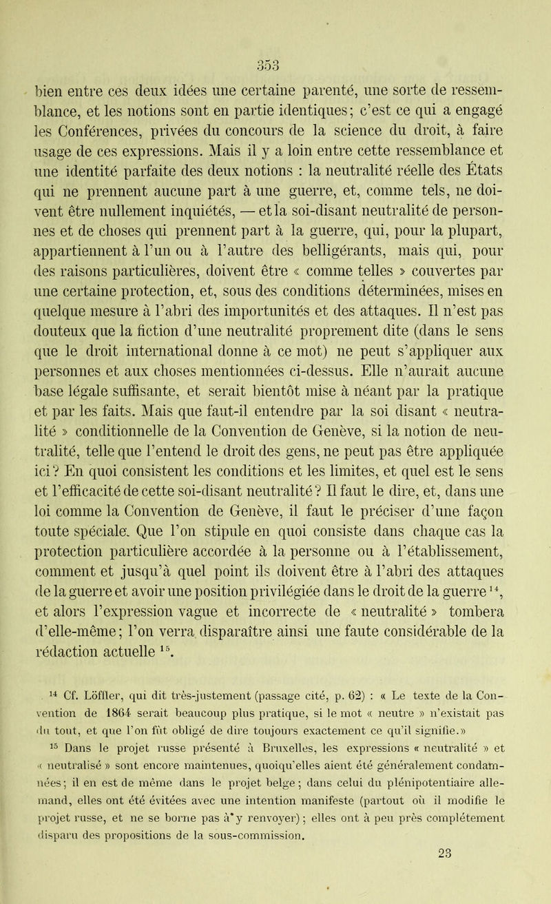 bien entre ces deux idées une certaine parenté, une sorte de ressem- blance, et les notions sont en partie identiques; c’est ce qui a engagé les Conférences, privées du concours de la science du droit, à faire usage de ces expressions. Mais il y a loin entre cette ressemblance et une identité parfaite des deux notions : la neutralité réelle des États qui ne prennent aucune part à une guerre, et, comme tels, ne doi- vent être nullement inquiétés, — et la soi-disant neutralité de person- nes et de choses qui prennent part à la guerre, qui, pour la plupart, appartiennent à l’un ou à l’autre des belligérants, mais qui, pour des raisons particulières, doivent être « comme telles > couvertes par une certaine protection, et, sous des conditions déterminées, mises en quelque mesure à l’abri des importunités et des attaques. Il n’est pas douteux que la fiction d’une neutralité proprement dite (dans le sens que le droit international donne à ce mot) ne peut s’appliquer aux personnes et aux choses mentionnées ci-dessus. Elle n’aurait aucune base légale suffisante, et serait bientôt mise à néant par la pratique et par les faits. Mais que faut-il entendre par la soi disant « neutra- lité » conditionnelle de la Convention de Genève, si la notion de neu- tralité, telle que l’entend le droit des gens, ne peut pas être appliquée ici ? En quoi consistent les conditions et les limites, et quel est le sens et l’efficacité de cette soi-disant neutralité? Il faut le dire, et, dans une loi comme la Convention de Genève, il faut le préciser d’une façon toute spéciale; Que l’on stipule en quoi consiste dans chaque cas la protection particulière accordée à la personne ou à l’établissement, comment et jusqu’à quel point ils doivent être à l’abri des attaques de la guerre et avoir une position privilégiée dans le droit de la guerre et alors l’expression vague et incorrecte de « neutralité » tombera d’elle-même; l’on verra,disparaître ainsi une faute considérable de la rédaction actuelle ^4 Cf. Loffler, qui dit très-justement (passage cité, p. 62) : « Le texte de la Con- vention de 1864- serait beaucoup plus pratique, si le mot « neutre » n’existait pas «lu tout, et que l’on fut obligé de dire toujours exactement ce qu’il signifie.» Dans le projet russe présenté à Bruxelles, les expressions « neutralité » et ■( neutralisé » sont encore maintenues, quoiqu’elles aient été généralement condam- nées; il en est de même dans le projet belge; dans celui du plénipotentiaire alle- mand, elles ont été évitées avec une intention manifeste (partout où il modifie le projet russe, et ne se borne pas à* y renvoyer) ; elles ont à peu près complètement disparu des propositions de la sous-commission. 23