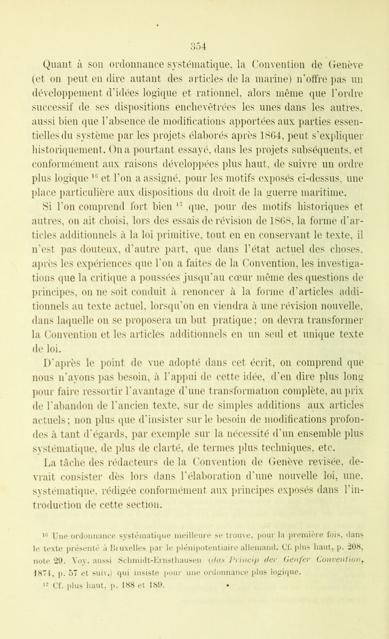 Quant à son ordonnance systématique, la Convention de Genève (et on peut en dire autant des articles de la marine) n’offre pas im développement d’idées logique et rationnel, alors même que l’ordre successif de ses dispositions enchevêtrées les nues dans les autres, aussi bien que l’absence de modifications apportées aux parties essen- tielles du système par les projets élaborés après 1864, peut s’expliquer historiquement. On a pourtant essayé, dans les projets subséquents, et conformément aux raisons développées plus haut, de suivre un ordre plus logique et l’on a assigné, pour les motifs exposés ci-dessus, une place particulière aux dispositions du droit de la guerre maritime. Si Ton comprend fort bien que, pour des motifs historiques et autres, on ait choisi, lors des essais de révision de 1868, la forme d’ar- ticles additionnels à la loi primitive, tout en en conservant le texte, il n’est pas douteux, d’autre part, que dans l’état actuel des choses, après les expériences que Ton a faites de la Convention, les investiga- tions que la critique a poussées jusqu’au cœur même des questions de principes, on ne soit conduit à renoncer à la forme d’articles addi- tionnels au texte actuel, lorsqu’on en viendra à une révision nouvelle, dans laquelle on se proposera un but pratique ; on devra transformer la Convention et les articles additionnels en un seul et unique texte de loi. D'après le point de vue adopté dans cet écrit, on comprend que nous n’ayons pas besoin, à l’appui de cette idée, d’en dire plus long pour faire ressortir l’avantage d’une transformation complète, au prix de l’abandon de l’ancien texte, sur de simples additions aux articles actuels; non plus que d’insister sur le besoin de modifications profon- des à tant d’égards, par exemple sur la nécessité d’un ensemble plus systématique, de plus de clarté, de termes plus techniques, etc. La tâche des rédacteurs de la Convention de Genève revisée, de- vrait consister dès lors dans l’élaboration d’une nouvelle loi, une, systématique, rédigée conformément aux principes exposés dans l’in- troduction de cette section. Une ordonnance systématique meilleure se trouve, pour la première fois, dans le texte présenté à Bruxelles par le plénipotentiaire allemand. Cf. plus haut, p. :208, note 29. Yoy. aussi Schmidt-Ernsthausen (das Princlp der Genfer Convention, 187-f, p. 57 et suiv.) qui insiste pour une ordonnance plus logique. Cf. plus haut, p. 188 et 189.