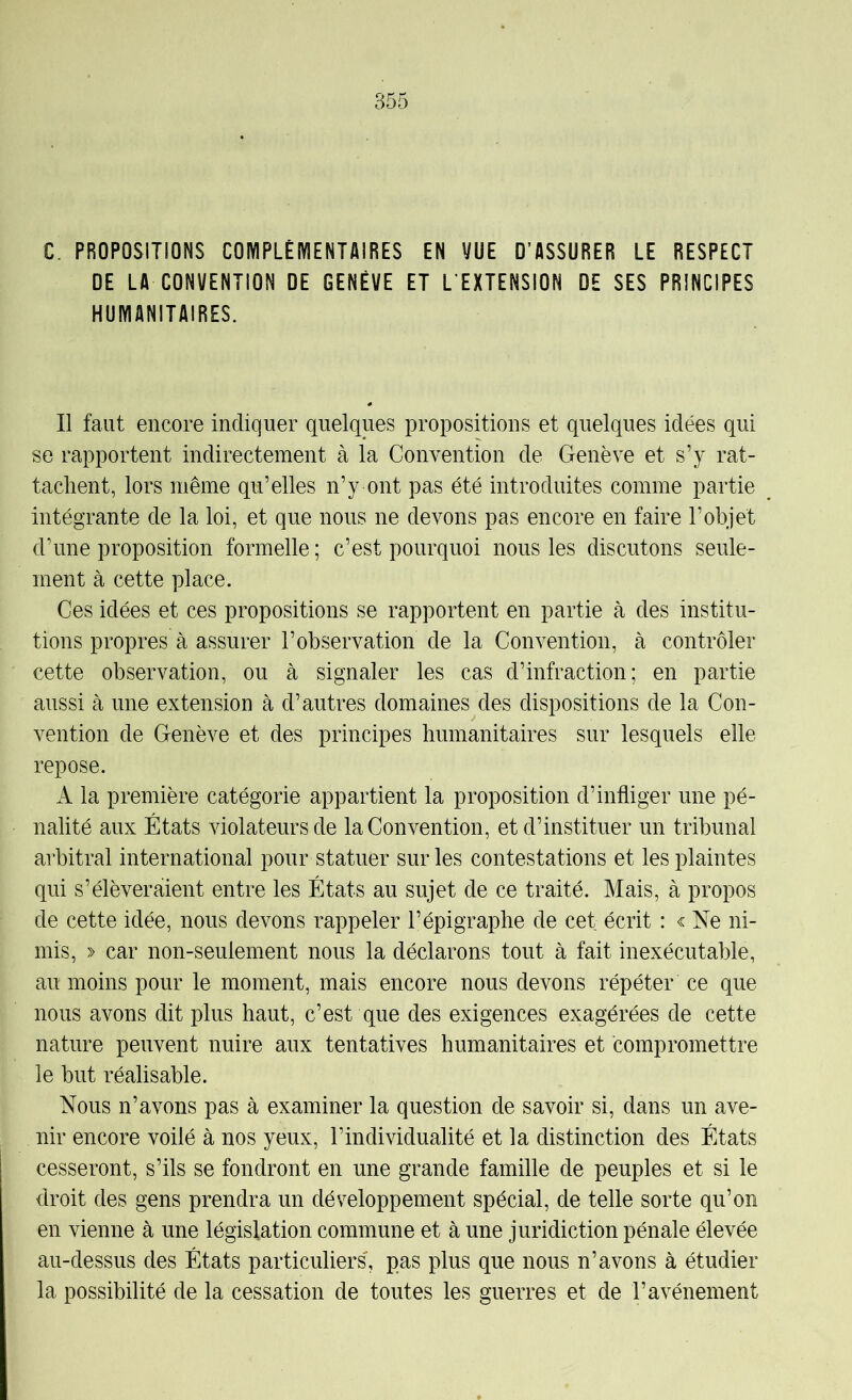 C. PROPOSITIONS COMPLÉIYIENTAIRES EN VUE O’ASSURER LE RESPECT DE LA CONVENTION DE GENÈVE ET L’EXTENSION DE SES PRINCIPES HUMANITAIRES. Il faut encore indiquer quelques propositions et quelques idées qui se rapportent indirectement à la Convention de Genève et s’y rat- tachent, lors même qu’elles n’y ont pas été introduites comme partie intégrante de la loi, et que nous ne devons pas encore en faire l’objet d’une proposition formelle ; c’est pourquoi nous les discutons seule- ment à cette place. Ces idées et ces propositions se rapportent en partie à des institu- tions propres à assurer l’observation de la Convention, à contrôler cette observation, ou à signaler les cas d’infraction; en partie aussi à une extension à d’autres domaines des dispositions de la Con- vention de Genève et des principes humanitaires sur lesquels elle repose. A la première catégorie appartient la proposition d’infliger une pé- nalité aux États violateurs de la Convention, et d’instituer un tribunal arbitral international pour statuer sur les contestations et les plaintes qui s’élèveraient entre les États au sujet de ce traité. Mais, à propos de cette idée, nous devons rappeler l’épigraphe de cet écrit : < Ne ni- mis, » car non-seulement nous la déclarons tout à fait inexécutable, au moins pour le moment, mais encore nous devons répéter ce que nous avons dit plus haut, c’est que des exigences exagérées de cette nature peuvent nuire aux tentatives humanitaires et compromettre le but réalisable. Nous n’avons pas à examiner la question de savoir si, dans un ave- nir encore voilé à nos yeux, l’individualité et la distinction des États cesseront, s’ils se fondront en une grande famille de peuples et si le droit des gens prendra un développement spécial, de telle sorte qu’on en vienne à une législation commune et à une juridiction pénale élevée au-dessus des États particuliers, pas plus que nous n’avons à étudier la possibilité de la cessation de toutes les guerres et de l’avènement
