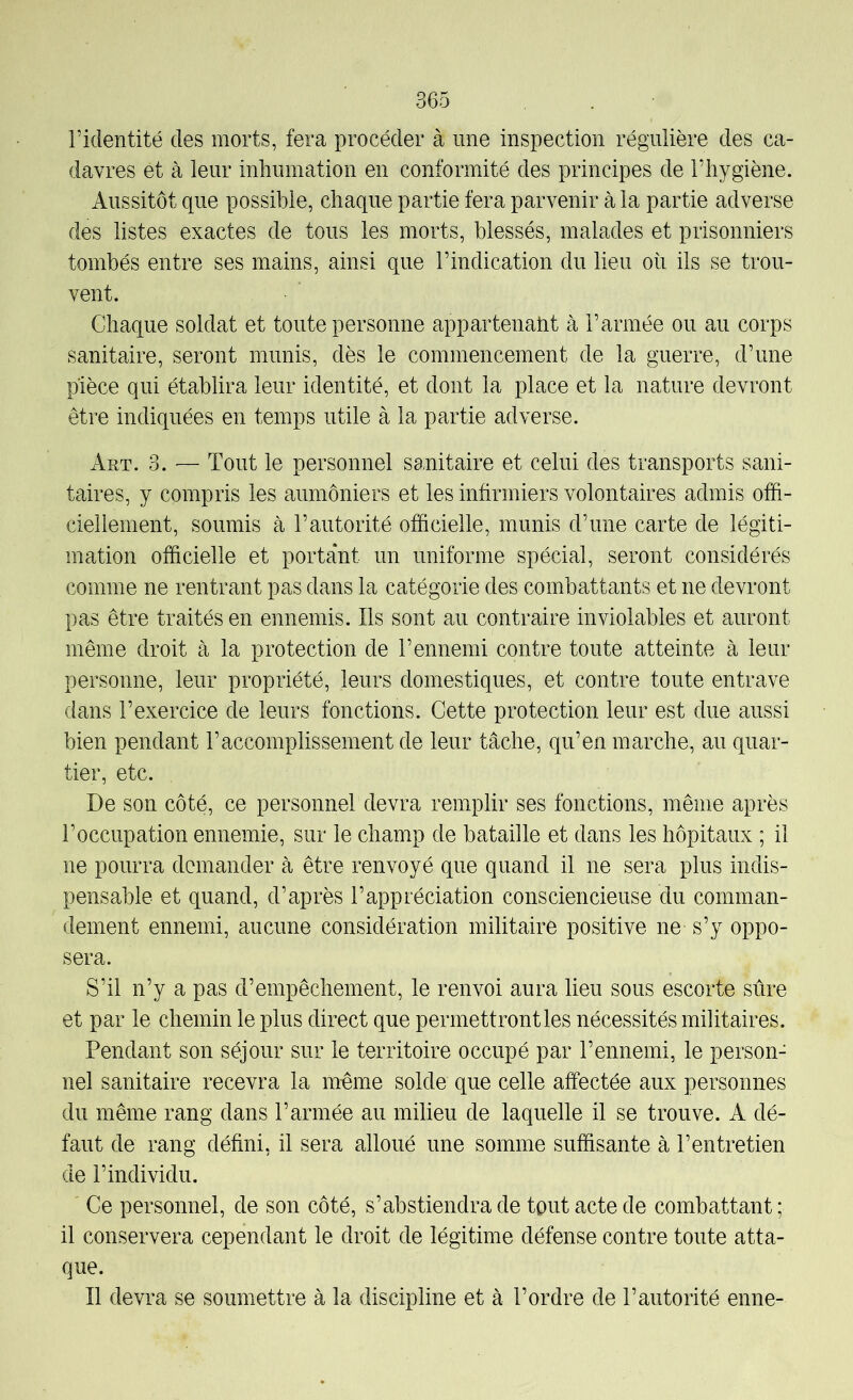 l’identité des morts, fera procéder à une inspection régulière des ca- davres et à leur inhumation en conformité des principes de l’hygiène. Aussitôt que possible, chaque partie fera parvenir à la partie adverse des listes exactes de tous les morts, blessés, malades et prisonniers tombés entre ses mains, ainsi que l’indication du lieu où ils se trou- vent. Chaque soldat et toute personne appartenatit à l’armée ou au corps sanitaire, seront munis, dès le commencement de la guerre, d’une pièce qui établira leur identité, et dont la place et la nature devront être indiquées en temps utile à la partie adverse. Art. 3. — Tout le personnel sanitaire et celui des transports sani- taires, y compris les aumôniers et les infirmiers volontaires admis offi- ciellement, soumis à l’autorité officielle, munis d’une carte de légiti- mation officielle et portant un uniforme spécial, seront considérés comme ne rentrant pas dans la catégorie des combattants et ne devront pas être traités en ennemis. Ils sont au contraire inviolables et auront même droit à la protection de l’ennemi contre toute atteinte à leur personne, leur propriété, leurs domestiques, et contre toute entrave dans l’exercice de leurs fonctions. Cette protection leur est due aussi bien pendant l’accomplissement de leur tâche, qu’en marche, au quar- tier, etc. De son côté, ce personnel devra remplir ses fonctions, même après l’occupation ennemie, sur le champ de bataille et dans les hôpitaux ; il ne pourra demander à être renvoyé que quand il ne sera plus indis- pensable et quand, d’après l’appréciation consciencieuse du comman- dement ennemi, aucune considération militaire positive ne s’y oppo- sera. S’il n’y a pas d’empêchement, le renvoi aura lieu sous escorte sûre et par le chemin le plus direct que permettront les nécessités militaires. Pendant son séjour sur le territoire occupé par l’ennemi, le person- nel sanitaire recevra la mûme solde que celle affectée aux personnes du même rang dans l’armée au milieu de laquelle il se trouve. A dé- faut de rang défini, il sera alloué une somme suffisante à l’entretien de l’individu. Ce personnel, de son côté, s’abstiendra de tout acte de combattant ; il conservera cependant le droit de légitime défense contre toute atta- que. Il devra se soumettre à la discipline et à l’ordre de l’autorité enne-