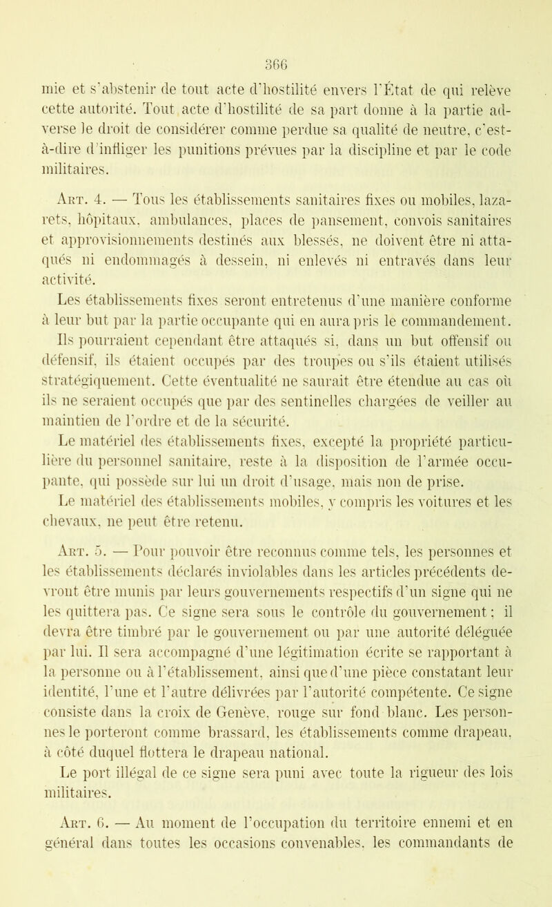 mie et s’abstenir de tout acte d’hostilité envers T État de qui relève cette autorité. Tout acte d’hostilité de sa part donne à la partie ad- verse le droit de considérer comme perdue sa qualité de neutre, c'est- à-dire d’infliger les punitions prévues par la discipline et par le code militaires. Art. 4. — Tous les établissements sanitaires fixes ou mobiles, laza- rets, hôpitaux, ambulances, places de pansement, convois sanitaires et approvisionnements destinés aux blessés, ne doivent être ni atta- qués ni endommagés à dessein, ni enlevés ni entravés dans leur activité. Les établissements fixes seront entretenus dTme manière conforme à leur but par la partie occupante qui en aura pris le commandement. Ils pourraient cependant être attaqués si, dans un but offensif ou défensif, ils étaient occupés par des troupes ou s’ils étaient utilisés stratégiquement. Cette éventualité ne saurait être étendue au cas où ils ne seraient occupés que par des sentinelles chargées de veiller au maintien de l’ordre et de la sécurité. Le matériel des établissements fixes, excepté la propriété particu- lière du personnel sanitaire, reste à la disposition de l’armée occu- pante, qui possède sur lui un droit d’usage, mais non de prise. Le matériel des établissements mobiles, y compris les voitures et les chevaux, ne peut être retenu. Art. 5. — Pour pouvoir être reconnus comme tels, les personnes et les établissements déclarés inviolables dans les articles précédents de- vront être munis par leurs gouvernements respectifs d’un signe qui ne les quittera pas. Ce signe sera sous le contrôle du gouvernement ; il devra être timbré par le gouvernement ou par une autorité déléguée par lui. Il sera accompagné d’une légitimation écrite se rapportant à la personne ou à l’établissement, ainsi que d’une pièce constatant leur identité, l’ime et l’autre délivrées par l’autorité compétente. Ce signe consiste dans la croix de Genève, rouge sur fond blanc. Les person- nes le porteront comme brassard, les établissements comme drapeau, à côté duquel flottera le drapeau national. Le port illégal de ce signe sera puni avec toute la rigueur des lois militaires. Art. 6. — Au moment de l’occupation du territoire ennemi et en général dans toutes les occasions convenables, les commandants de