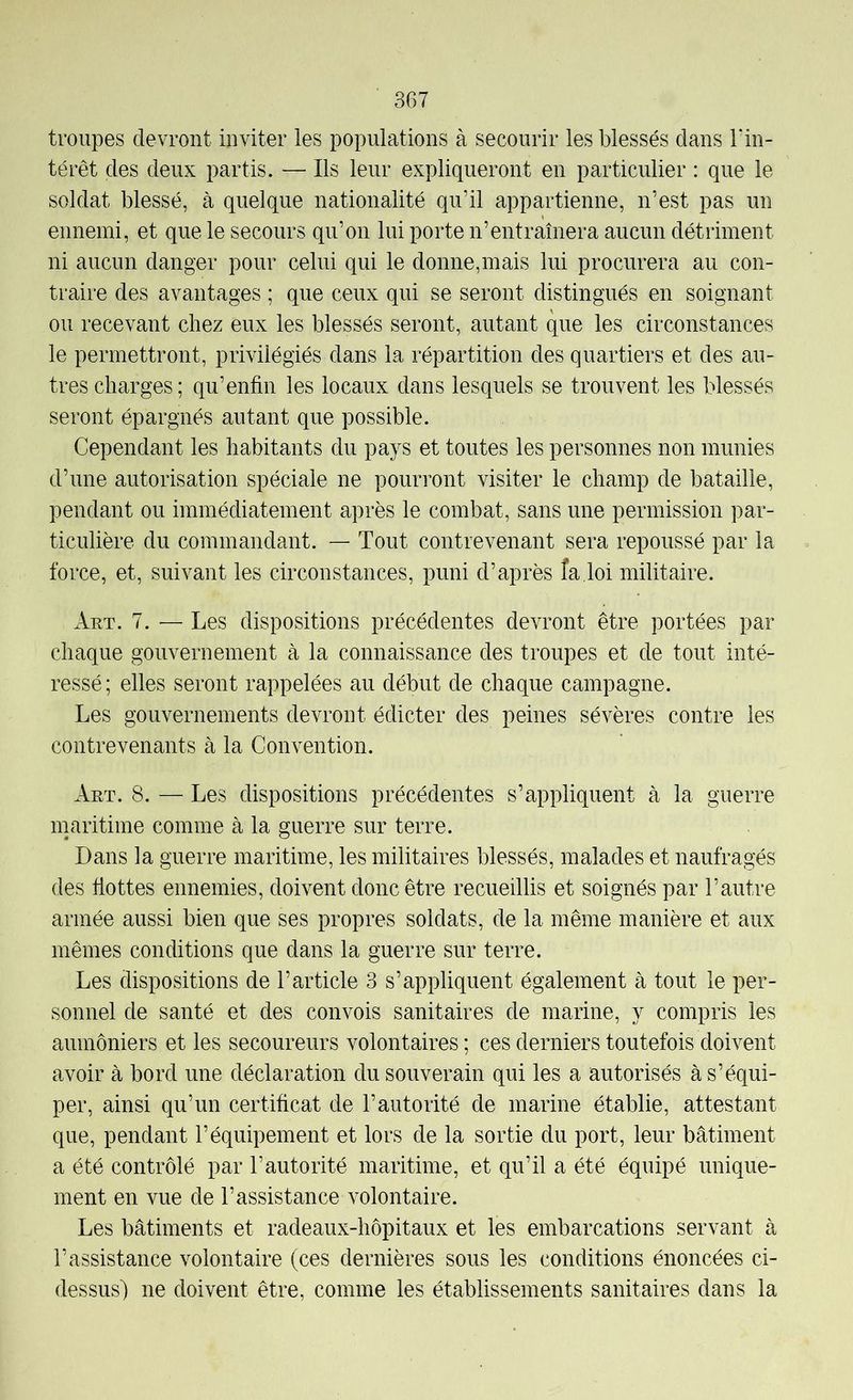 troupes devront inviter les populations à secourir les blessés dans Tin- térêt des deux partis. — Ils leur expliqueront en particulier : que le soldat blessé, à quelque nationalité qu’il appartienne, n’est pas un ennemi, et que le secours qu’on lui porte n’entraînera aucun détriment ni aucun danger pour celui qui le donne,mais lui procurera au con- traire des avantages ; que ceux qui se seront distingués en soignant ou recevant chez eux les blessés seront, autant que les circonstances le permettront, privilégiés dans la répartition des quartiers et des au- tres charges; qu’enfin les locaux dans lesquels se trouvent les blessés seront épargnés autant que possible. Cependant les habitants du pays et toutes les personnes non munies d’une autorisation spéciale ne pourront visiter le champ de bataille, pendant ou immédiatement après le combat, sans une permission par- ticulière du commandant. — Tout contrevenant sera repoussé par la force, et, suivant les circonstances, puni d’après îa loi militaire. Aut. 7. — Les dispositions précédentes devront être portées par chaque gouvernement à la connaissance des troupes et de tout inté- ressé; elles seront rappelées au début de chaque campagne. Les gouvernements devront édicter des peines sévères contre les contrevenants à la Convention. Aut. 8. — Les dispositions précédentes s’appliquent à la guerre maritime comme à la guerre sur terre. Dans la guerre maritime, les militaires blessés, malades et naufragés des hottes ennemies, doivent donc être recueillis et soignés par l’autre armée aussi bien que ses propres soldats, de la même manière et aux mêmes conditions que dans la guerre sur terre. Les dispositions de l’article 3 s’appliquent également à tout le per- sonnel de santé et des convois sanitaires de marine, y compris les aumôniers et les secoureurs volontaires ; ces derniers toutefois doivent avoir à bord une déclaration du souverain qui les a autorisés à s’équi- per, ainsi qu’un certihcat de l’autorité de marine établie, attestant que, pendant l’équipement et lors de la sortie du port, leur bâtiment a été contrôlé par l’autorité maritime, et qu’il a été équipé unique- ment en vue de l’assistance Amlontaire. Les bâtiments et radeaux-hôpitaux et les embarcations servant à l’assistance volontaire (ces dernières sous les conditions énoncées ci- dessus) ne doivent être, comme les établissements sanitaires dans la
