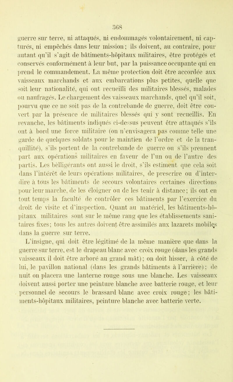 guerre sur terre, ni attaqués, ni endommagés volontairement, ni cap- turés, ni empêchés dans leur mission ; ils doivent, au contraire, pour autant qn’il s’agit de bâtiments-hôpitaux militaires, être protégés et conservés conformément à leur but, par la puissance occupante qui en prend le commandement. La même protection doit être accordée aux vaisseaux marchands et aux embarcations plus petites, quelle que soit leur nationalité, qui ont recueilli des militaires blessés, malades ou naufragés. Le chargement des vaisseaux marchands, quel qu’il soit, pourvu que ce ne soit pas de la contrebande de guerre, doit être cou- vert par la présence de militaires blessés qui y sont recueillis. En revanche, les bâtiments indiqués ci-dessus peuvent être attaqués s’ils ont à bord une force militaire (on n’envisagera pas comme telle une garde de quelques soldats pour le maintien de l’ordre et de la tran- quillité), s’ils portent de la contrebande de guerre ou s’ils prennent part aux opérations militaires en faveur de l’un on de l’autre des })artis. Les belligérants ont aussi le droit, s’ils estiment que cela soit dans l’intérêt de leurs opérations militaires, de prescrire ou d’inter- dire à tous les bâtiments de secours volontaires certaines directions pour leur marche, de les éloigner ou de les tenir à distance; ils ont en tout temps la faculté de contrôler ces bâtiments par l’exercice du droit de visite et d’inspection. Quant au matériel, les bâtiments-hô- l)itaux militaires sont sur le même rang que les établissements sani- taires fixes; tous les autres doivent être assimilés aux lazarets mobile.s dans la guerre sur terre. L'insigne, qui doit être légitimé de la même manière que dans la guerre sur terre, est le drapeau blanc avec croix rouge (dans les grands vaisseaux il doit être arboré au grand mât) ; on doit hisser, à côté de lui, le pavillon national (dans les grands bâtiments à l’arrière) ; de nuit on placera une lanterne rouge sous une blanche. Les vaisseaux doivent aussi porter une peinture blanche avec batterie rouge, et leur personnel de secours le brassard blanc avec croix rouge ; les bâti- ments-hôpitaux militaires, peinture blanche avec batterie verte.