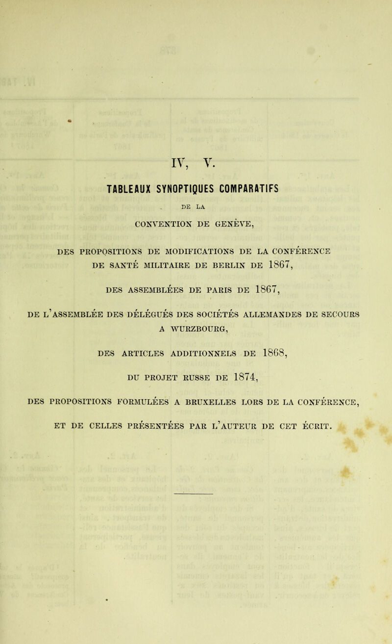IV, V. TABLEAUX SYNOPTIQUES COMPARATIFS DE LA CONVENTION DE GENÈVE, DES PROPOSITIONS DE MODIFICATIONS DE LA CONFERENCE DE SANTÉ MILITAIRE DE BERLIN DE 1867, DES ASSEMBLÉES DE PARIS DE 1867, DE l’assemblée des DÉLÉGUÉS DES SOCIETES ALLEMANDES DE SECOURS A WÜRZBOURG, DES ARTICLES ADDITIONNELS DE 1868, DU PROJET RUSSE DE 1874, DES PROPOSITIONS FORMULEES A BRUXELLES LORS DE LA CONFERENCE, ET DE CELLES PRESENTEES PAR l’AUTEUR DE CET ÉCRIT.