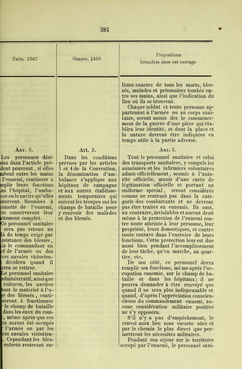 Paris, 1867 Genève, 1868 Propositions formulées dans cet ouvrage listes exactes de tous les morts, bles- sés, malades et prisonniers tombés en- tre ses mains, ainsi que l’indication du lieu où ils se trouvent. Chaque soldat et toute personne ap- partenant à l’armée ou au corps sani- taire, seront munis dès le commence- ment de la guerre d’une pièce qui éta- blira leur identité, et dont la place et la nature devront être indiquées en temps utile à la partie adverse. Art. 3. Art. 3. Art. 3. Les personnes dési- lées dans l’article pré- dent pourront, si elles [ibent entre les mains l’ennemi, continuer à iplir leurs fonctions ns l’hôpital, l’ambu- ice ouïe navire qu’elles sservent. Soumises à utorité de l’ennemi, es conserveront leur litement complet. Ce personnel sanitaire sera pas retenu au là du temps exigé par ssistance des blessés, is le commandant en îf de l’armée ou des ces navales victorieu- décidera quand il jrra se retirer. Le personnel sanitaire administratif, ainsique voitures, les navires tout le matériel à l’u- le des blessés , conti- ueront à fonctionner ' le champ de bataille dans les eaux du com- ;, même après que ces IX auront été occupés ’ l’armée ou par les ces navales victorieu- . Cependant les bles- enlevés resteront en- Dans les conditions prévues par les articles 1 et 4-de la Convention, la dénomination d’am- bulance s’applique aux hôpitaux de campagne et aux autres établisse- ments temporaires qui suivent les troupes sur les champs de bataille pour y recevoir des malades et des blessés. Tout le personnel sanitaire et celui des transports sanitaires, y compris les aumôniers et les infirmiers volontaires admis officiellement, soumis à l’auto- rité officielle, munis d’une carte de légitimation officielle et portant un uniforme spécial, seront considérés comme ne rentrant pas dans la caté- gorie des combattants et ne devront pas être traités en ennemis. Ils sont, au contraire, inviolables et auront droit même à la protection de l’ennemi con- tre toute atteinte à leur personne, leur propriété, leurs domestiques, et contre toute entrave dans l’exercice de leurs fonctions. Cette protection leur est due aussi bien pendant l’accomplissement de leur tâche, qu’en marche, au quar- tier, etc. De son côté, ce personnel devra remplir ses fonctions, me me après l’oc- cupation ennemie, sur le champ de ba- taille et dans les hôiûitaux; il ne pourra demander à être renvoyé que quand il ne sera plus indispensable et quand, d’après l’appréciation conscien- cieuse du commandement ennemi, au- cune considération militaire positive ne s’y opposera. S’il n’y a pas d’empêchement, le renvoi aura lieu sous escorte sûre et par le chemin le plus direct que per- mettront les nécessités militaires. Pendant son séjour sur le territoire occupé par l’ennemi, le personnel sani-