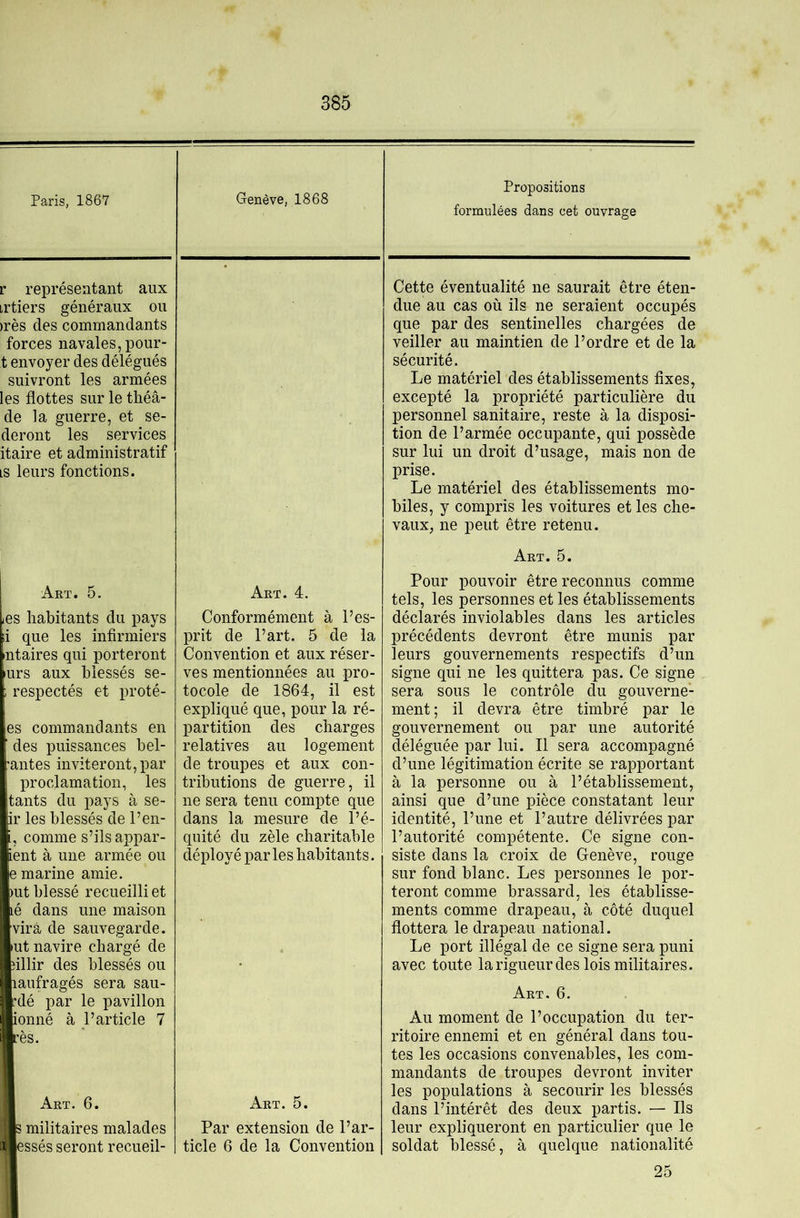 Paris, 1867 Genève, 1868 Propositions formulées dans cet ouvrage r représentant aux irtiers généraux ou )rès des commandants forces navales, pour- t envoyer des délégués suivront les armées les flottes sur le tliéâ- de la guerre, et se- deront les services itaire et administratif LS leurs fonctions. Cette éventualité ne saurait être éten- due au cas où ils ne seraient occupés que par des sentinelles chargées de veiller au maintien de l’ordre et de la sécurité. Le matériel des établissements fixes, excepté la propriété particulière du personnel sanitaire, reste à la disposi- tion de l’armée occupante, qui possède sur lui un droit d’usage, mais non de prise. Le matériel des établissements mo- biles, y compris les voitures et les che- vaux, ne peut être retenu. Art. 5. les habitants du pays i que les infirmiers ntaires qui porteront urs aux blessés se- ,respectés et prêté- es commandants en des puissances bel- •antes inviteront, par proclamation, les tants du pays à se- ir les blessés de l’en- i, comme s’ils appar- ient à une armée ou e marine amie. )ut blessé recueilli et lé dans une maison vira de sauvegarde. lUt navire chargé de îillir des blessés ou lanfragés sera sau- ’dé par le pavillon ionné à l’article 7 Art. 6. 3 militaires malades essés seront recueil- Art. 4. Conformément à l’es- prit de l’art. 5 de la Convention et aux réser- ves mentionnées au pro- tocole de 1864, il est exiDÜqué que, pour la ré- partition des charges relatives au logement de troupes et aux con- tributions de guerre, il ne sera tenu compte que dans la mesure de l’é- quité du zèle charitable déployé par les habitants. Art. 5. Par extension de l’ar- ticle 6 de la Convention Art. 5. Pour pouvoir être reconnus comme tels, les personnes et les établissements déclarés inviolables dans les articles précédents devront être munis par leurs gouvernements respectifs d’un signe qui ne les quittera pas. Ce signe sera sous le contrôle du gouverne- ment; il devra être timbré par le gouvernement ou par une autorité déléguée par lui. Il sera accompagné d’une légitimation écrite se rapportant à la personne ou à l’établissement, ainsi que d’une pièce constatant leur identité, l’une et l’autre délivrées par l’autorité compétente. Ce signe con- siste dans la croix de Genève, rouge sur fond blanc. Les personnes le por- teront comme brassard, les établisse- ments comme drapeau, à côté duquel flottera le drapeau national. Le port illégal de ce signe sera puni avec toute larigueurdes lois militaires. Art. 6. Au moment de l’occupation du ter- ritoire ennemi et en général dans tou- tes les occasions convenables, les com- mandants de troupes devront inviter les populations à secourir les blessés dans l’intérêt des deux partis. — Ils leur expliqueront en particulier que le soldat blessé, à quelque nationalité 25