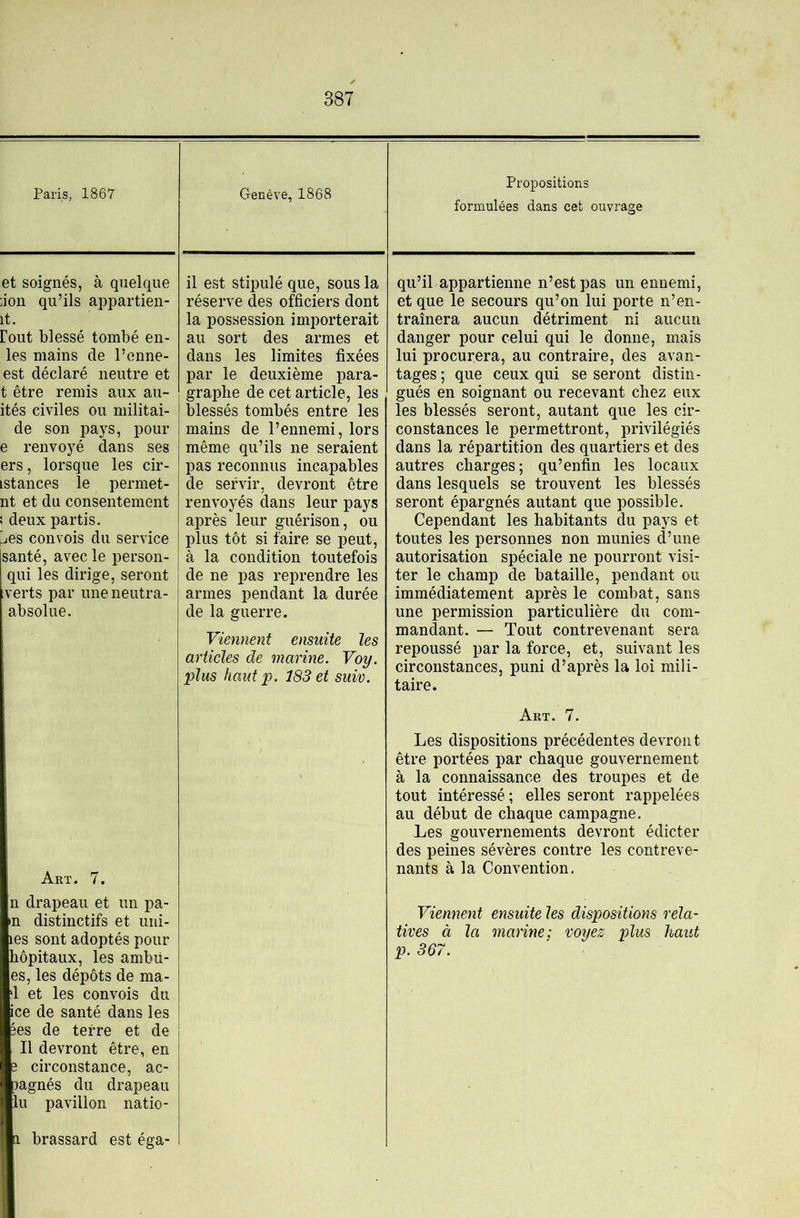 Paris, 1867 et soignés, à quelque ;ion qu’ils appartien- it. Coût blessé tombé en- les mains de l’onne- est déclaré neutre et t être remis aux au- ités civiles ou militai- de son pays, pour e renvoyé dans ses ers, lorsque les cir- istances le permet- nt et du consentement ! deux partis. ^es convois du service santé, avec le person- qui les dirige, seront verts par uneneutra- absolue. Art. 7. n drapeau et un pa- in distinctifs et uni- les sont adoptés pour hôpitaux, les ambü- es, les dépôts de ma- d et les convois du ice de santé dans les 3es de terre et de Il devront être, en 3 circonstance, ac- Dagnés du drapeau lu pavillon natio- 1 brassard est éga- Genève, 1868 Propositions formulées dans cet ouvrage il est stipulé que, sous la réserve des officiers dont la possession importerait au sort des armes et dans les limites fixées par le deuxième para- graphe de cet article, les blessés tombés entre les mains de l’ennemi, lors même qu’ils ne seraient pas reconnus incapables de servir, devront être renvoyés dans leur pays après leur guérison, ou plus tôt si faire se peut, à la condition toutefois de ne pas reprendre les armes pendant la durée de la guerre. Viennent ensuite les articles de marine. Voy. plus haut P. 183 et suiv. qu’il appartienne n’est pas un ennemi, et que le secours qu’on lui porte n’en- traînera aucun détriment ni aucun danger pour celui qui le donne, mais lui procurera, au contraire, des avan- tages ; que ceux qui se seront distin- gués en soignant ou recevant chez eux les blessés seront, autant que les cir- constances le permettront, privilégiés dans la répartition des quartiers et des autres charges; qu’enfin les locaux dans lesquels se trouvent les blessés seront épargnés autant que possible. Cependant les habitants du pays et toutes les personnes non munies d’une autorisation spéciale ne pourront visi- ter le champ de bataille, pendant ou immédiatement après le combat, sans une permission particulière du com- mandant. — Tout contrevenant sera repoussé par la force, et, suivant les circonstances, puni d’après la loi mili- taire. Art. 7. Les dispositions précédentes devront être portées par chaque gouvernement à la connaissance des troupes et de tout intéressé ; elles seront rappelées au début de chaque campagne. Les gouvernements devront édicter des peines sévères contre les contreve- nants à la Convention. Viennent ensuite les dispositions rela- tives à la marine: voyez plus haut p. 367.