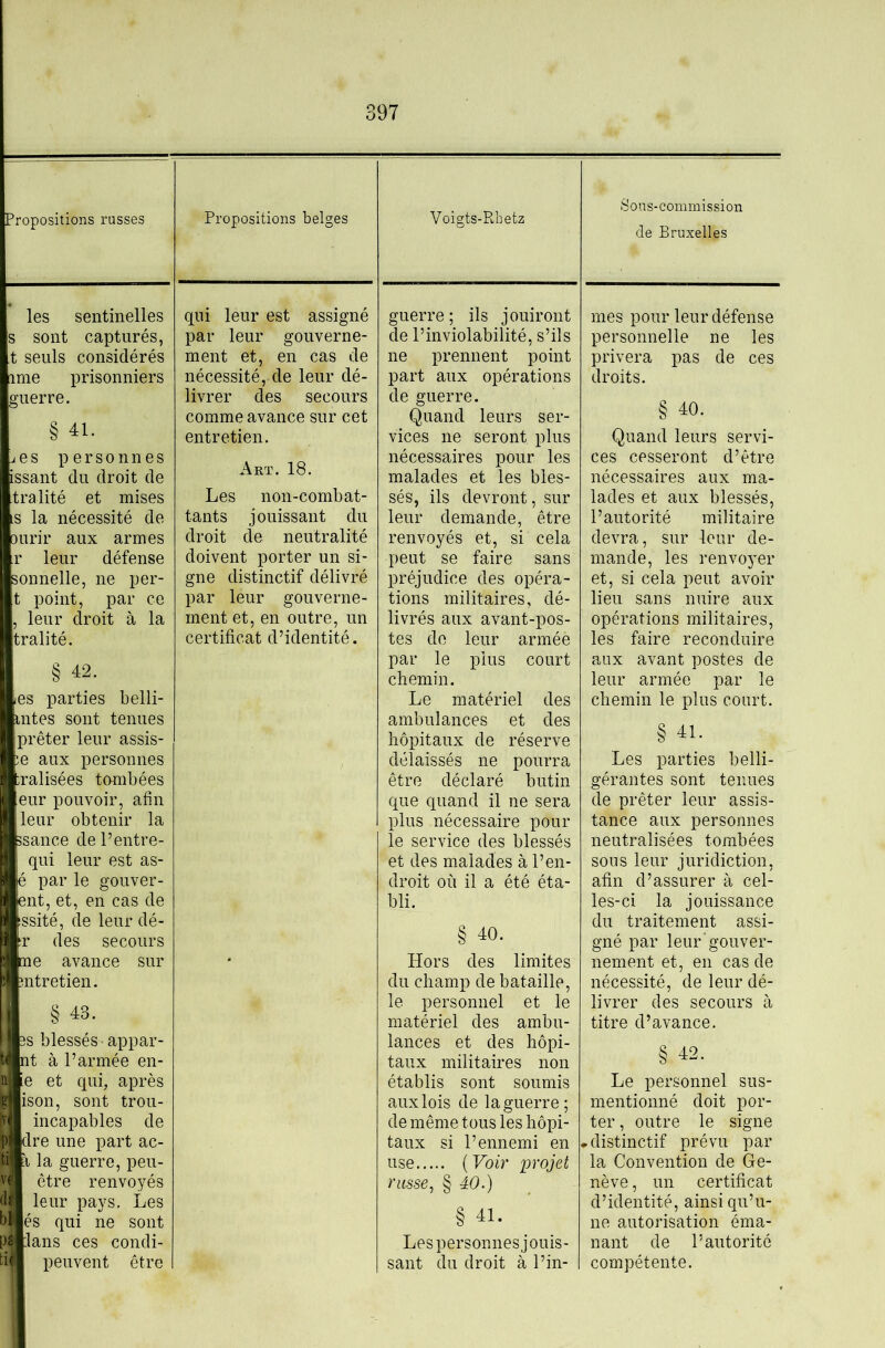 Propositions russes Propositions belges Voigts-Rbetz Sous-commission de Bruxelles les sentinelles s sont capturés, t seuls considérés ime prisonniers guerre. § 41. jes personnes issant du droit de tralité et mises .s la nécessité de 3urir aux armes r leur défense sonnelle, ne per- t point, par ce , leur droit à la tralité. § 42. les parties belli- intes sont tenues prêter leur assis- se aux personnes ;ralisées tombées eur pouvoir, afin leur obtenir la ssance de l’entre- qui leur est as- é par le gouver- ent, et, en cas de issité, de leur dé- ir des secours me avance sur mtretien. § 43. 3S blessés • appar- ut à l’armée en- ie et qui, après ^ ison, sont trou- [V incapables de P dre une part ac- ti t la guerre, peu- vf être renvoyés leur pays. Les bl és qui ne sont pâllans ces condi- tiii peuvent être qui leur est assigné par leur gouverne- ment et, en cas de nécessité, de leur dé- livrer des secours comme avance sur cet entretien. Art. 18. Les non-combat- tants jouissant du droit de neutralité doivent porter un si- gne distinctif délivré par leur gouverne- ment et, en outre, un certificat d’identité. guerre ; ils jouiront de l’inviolabilité, s’ils ne prennent point part aux opérations de guerre. Quand leurs ser- vices ne seront plus nécessaires pour les malades et les bles- sés, ils devront, sur leur demande, être renvoyés et, si cela peut se faire sans préjudice des opéra- tions militaires, dé- livrés aux avant-pos- tes do leur armée par le jdIus court chemin. Le matériel des ambulances et des hôpitaux de réserve délaissés ne pourra être déclaré butin que quand il ne sera plus nécessaire pour le service des blessés et des malades à l’en- droit où il a été éta- bli. § 40. Hors des limites du champ de bataille, le personnel et le matériel des ambu- lances et des hôpi- taux militaires non établis sont soumis aux lois de la guerre; de même tous les hôpi- taux si l’ennemi en use {Voir projet russe, § 40.) § 41- Les personnes jouis- sant du droit à l’in- mes pour leur défense personnelle ne les privera pas de ces droits. § 40. Quand leurs servi- ces cesseront d’être nécessaires aux ma- lades et aux blessés, l’autorité militaire devra, sur four de- mande, les renvoyer et, si cela peut avoir lieu sans nuire aux opérations militaires, les faire reconduire aux avant postes de leur armée par le chemin le plus court. § 41. Les parties belli- gérantes sont tenues de prêter leur assis- tance aux personnes neutralisées tombées sous leur juridiction, afin d’assurer à cel- les-ci la jouissance du traitement assi- gné par leur’gouver- nement et, en cas de nécessité, de leur dé- livrer des secours à titre d’avance, § 42. Le personnel sus- mentionné doit por- ter , outre le signe • distinctif prévu par la Convention de Ge- nève , un certificat d’identité, ainsi qu’u- ne autorisation éma- nant de l’autorité compétente.