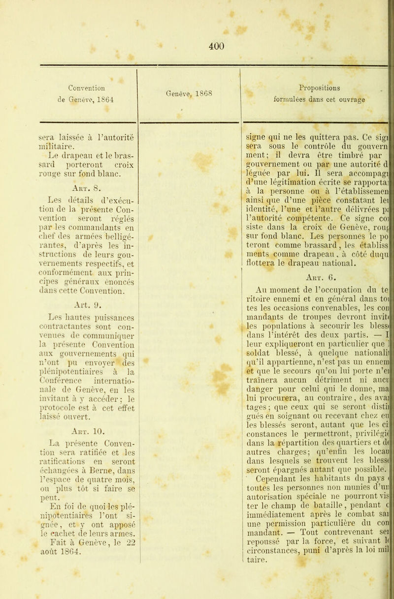 Convention de Genève, 1864 Genève, 1868 Propositions formulées dans cet ouvrage sera laissée à l’autorité militaire. Le drapeau et le bras- sard porteront croix rouge sur fond blanc. Art. 8. Les détails d’exécu- tion de la présente Con- vention seront réglés par les commandants en chef des armées belligé- rantes, d'après les in- j structions de leurs gou- vernements respectifs, et ; conformément aux prin- | cipes généraux énoncés ; dans cette Convention. ' Art. 9. ! Les hautes puissances j contractantes sont con- | venues de communiquer j la présente Convention , aux gouvernements qui n’ont pu envoyer' des plénipotentiaires à la Conférence internatio- nale de Genève, en les invitant à y accéder ; le | protocole est à cet effet ! laissé ouvert. Art. 10. j La présente Conven- î tion sera ratifiée et les ! ratifications en seront échangées à Berne, dans l’espace de quatre mois, | ou plus tôt si faire se ! peut. En foi de quoi les plé- nipotentiaires Pont si- gnée, et y ont apposé le cachet de leurs armes. Fait à Genève, le 22 août 1864. signe qui ne les quittera pas. Ce sigi sera sous le contrôle du gouvern ment; il devra être timbré par gouvernement ou par une autorité d léguée par lui. Il sera accompagi d’une légitimation écrite se rapportai à la personne ou à Pétablissemen ainsi que d’une pièce constatant lei identité, l’une et l’autre délivrées pi l’autorité compétente. Ce signe coi siste dans la croix de Genève, rou^ sur fond blanc. Les personnes le po feront comme brassard , les établiss ments comme drapeau, à côté duqu flottera le drapeau national. Art. 6. Au moment de l’occupation du te ritoire ennemi et en général dans toi tes les occasions convenables, les cor mandants de troupes devront inviti les populations à secourir les blessi dans l’intérêt des deux partis. — I leur expliqueront en particulier que ] soldat blessé, à quelque nationali! qu’il appartienne, n’est pas un ennem et que le secours qu’on lui porte n’ei traînera aucun détriment ni aucn danger pour celui qui le donne, ma lui procurera, au contraire, des ava| tages ; que ceux qui se seront distil gués en soignant ou recevant chez eu les blessés seront, autant que les ci: constances le permettront, privilégit dans la répartition des quartiers et d( autres charges; qu’enfin les locau dans lesquels se trouvent les bless( seront épargnés autant que possible. Cependant les habitants du pays < toutes les personnes non munies d’un autorisation spéciale ne pourront vis ter le champ de bataille, pendant c immédiatement après le combat sai une permission particulière du cou mandant. — Tout contrevenant sei repoussé par la force, et suivant h circonstances, puni d’après la loi mil taire.