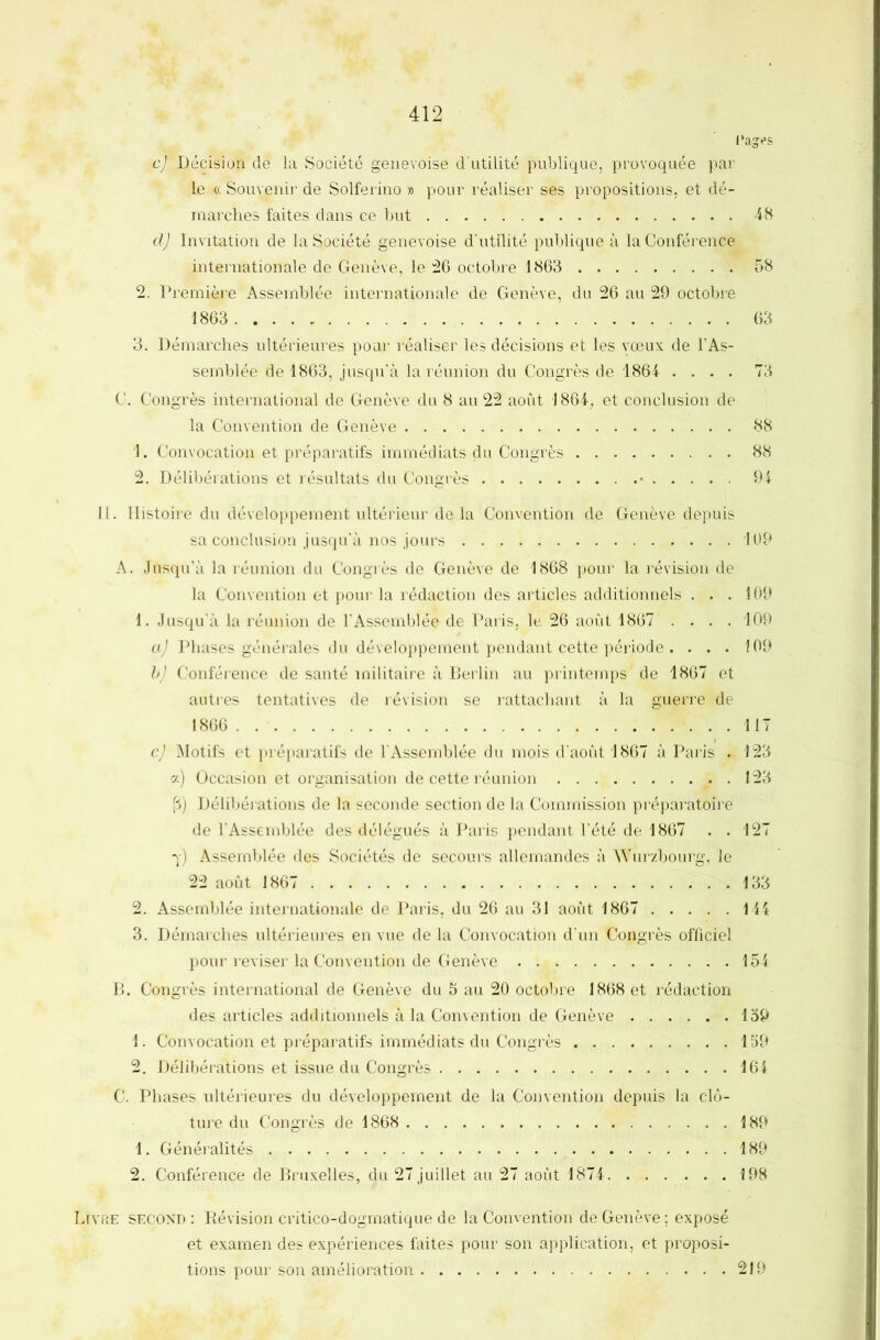 I'ages c) Décision de la Société genevoise d’utilité publique, provoquée par le c( Souvenii’ de Solferino » pour réaliser ses propositions, et dé- marches faites dans ce but 48 d) Invitation de la Société genevoise d’utilité publique à la Conférence internationale de Genève, le :26 octobre 1863 58 2. Première Assemblée internationale de Genève, du 26 au 29 octobre 1863 63 3. Démarches ultérieures pour réaliser les décisions et les vœux de l’As- semblée de 1863, jusqu’cà la réunion du Congrès de 1864 .... 73 C. Congrès international de Genève du 8 au 22 août 1864^ et conclusion de la Convention de Genève 88 1. Convocation et préparatifs immédiats du Congrès 88 2. Délibérations et résultats du Congrès • 94 II. Histoire du dévelo}ipement ultérieur de la Convention de Genève depuis sa conclusion jusqu'à nos jours 169 A. Jusqu’à la réunion du Congrès de Genève de 1868 poui’ la révision de la Convention et pour la rédaction des articles additionnels . . . 109 1. Jusqu’à la réunion de l'Assemblée de l’aris, le 26 août 1867 .... 109 aj Phases générales du développement pendant cette période . . . . 109 }>) Conféience de santé militaire à Berlin au printemps de 1867 et autres tentatives de révision se lattachant à la guerre de 1866 . 117 c) Motifs et pi-éparatifs de l’Assemblée du mois d’août 1867 à Paris . 123 a) Occasion et organisation de cette réunion 123 fi) Délibéi ations de la seconde section de la Commission préparatoire de l'Assemblée des délégués à Paris pendant l’été de 1867 . .127 q) Assemblée des Sociétés de secours allemandes à àYurzbourg, le 22 août 1867 133 2. Assemblée internationale de Paris, du 26 au 31 août 1867 144 3. Démarches ultérieures en vue de la Convocation d’un Congrès officiel pour reviser la Convention de Genève 154 B. Congrès international de Genève du 5 au 20 octobre 1868 et rédaction des articles additionnels à la Convention de Genève 139 1. Convocation et préparatifs immédiats du Congrès 159 2. Délibérations et issue du Congrès 164 C. Phases ultérieures du développement de la Convention depuis la clô- ture du Congrès de 1868 189 1. Généralités 189 2. Conférence de Bruxelles, du 27 juillet au 27 août 1874 198 Livre second : Révision critico-dogmatique de la Convention de Genève; exposé et examen des expériences faites pour son application, et proposi- tions pour son amélioration 219