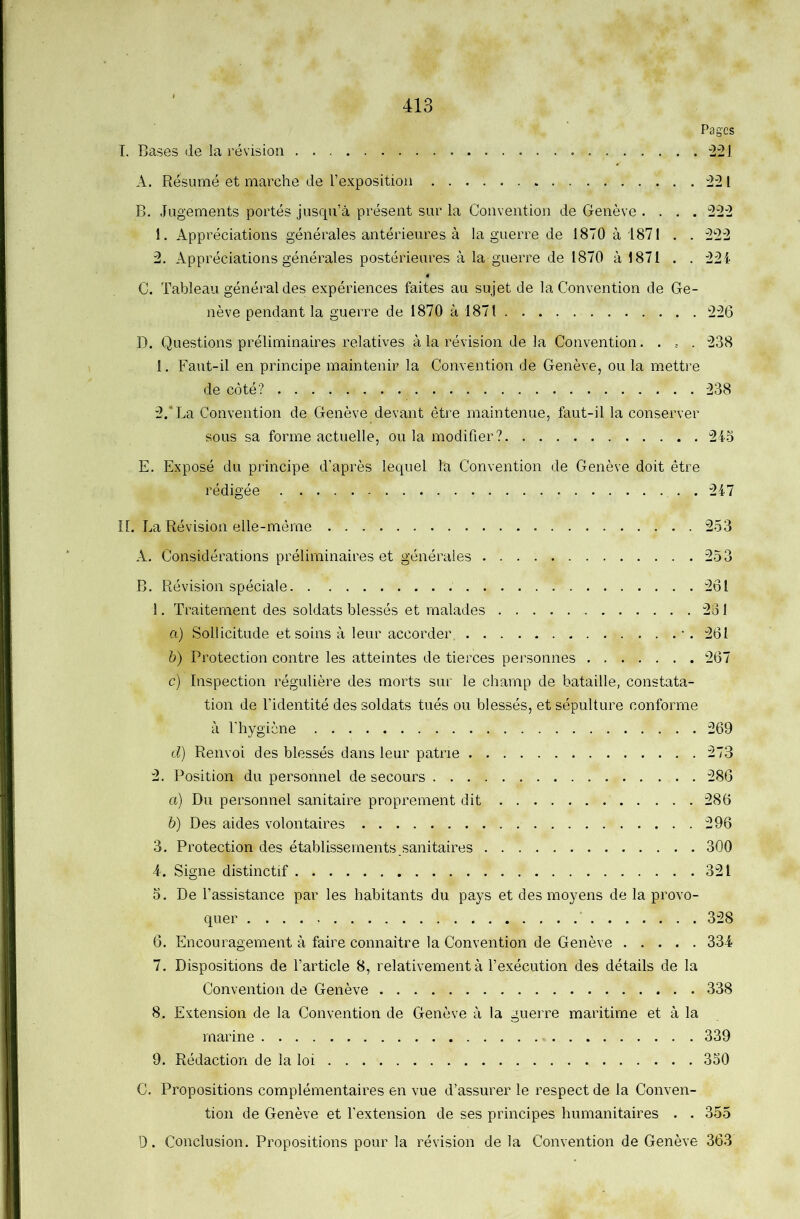Pages T. Bases de la révision -221 A. Résumé et marche de l’exposition 221 B. Jugements portés jusqu’à présent sur la Convention de Genève .... 222 1. Appréciations générales antérieures à la guerre de 1870 à 1871 . . 222 2. Appréciations générales postérieures à la guerre de 1870 à 1871 . . 224 C. Tableau général des expériences faites au sujet de la Convention de Ge- nève pendant la guerre de 1870 à 1871 226 D. Questions préliminaires relatives à la révision de la Convention..... 238 1. Faut-il en principe maintenir la Convention de Genève, ou la mettre de côté? 238 2. *La Convention de Genève devant être maintenue, faut-il la conserver sous sa forme actuelle, ou la modifier ? 24-5 E. Exposé du principe d’après lequel la Convention de Genève doit être rédigée 247 n. La Révision elle-même 253 A. Considérations préliminaires et générales 253 B. Révision spéciale 2ôl 1. Traitement des soldats blessés et malades 2o 1 a) Sollicitude et soins à leur accorder, • . 261 h) Protection contre les atteintes de tierces personnes 267 c) Inspection régulière des morts sur le champ de bataille, constata- tion de l’identité des soldats tués ou blessés, et sépulture conforme à l'hygiène 269 d) Renvoi des blessés dans leur patrie 273 2. Position du personnel de secours 286 a) Du personnel sanitaire proprement dit 286 b) Des aides volontaires 296 3. Protection des établissements .sanitaires 300 A. Signe distinctif 321 5. De l’assistance par les habitants du pays et des moyens de la provo- quer ■ 328 6. Encouragement à faire connaître la Convention de Genève 334 7. Dispositions de l’article 8, relativement à l’exécution des détails de la Convention de Genève 338 8. Extension de la Convention de Genève à la guerre maritime et à la marine 339 9. Rédaction de la loi 350 C. Propositions complémentaires en vue d’assurer le respect de la Conven- tion de Genève et l’extension de ses principes humanitaires . . 355 0. Conclusion. Propositions pour la révision de la Convention de Genève 363