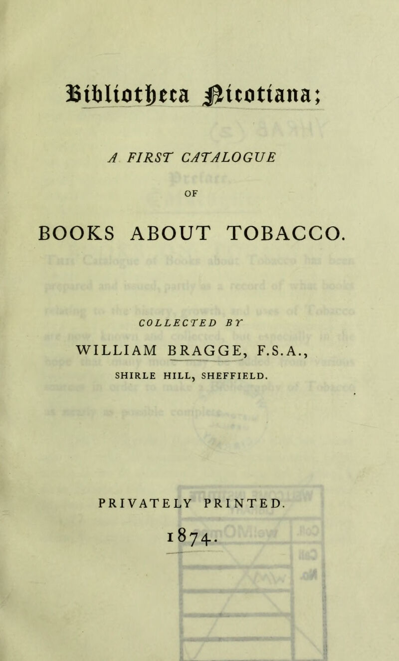 A FIRST CATALOGUE OF BOOKS ABOUT TOBACCO. COLLECTED BY WILLIAM BRAGGE, F.S.A., SHIRLE HILL, SHEFFIELD. PRIVATELY PRINTED. 1874.