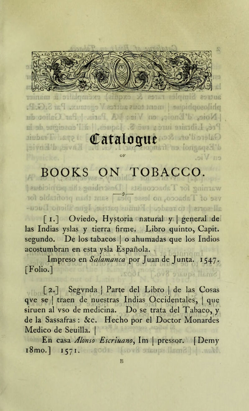 Catalogue OK BOOKS ON TOBACCO. [ i.] Oviedo, Hystoria natural y | general de las Indias yslas y tierra firme. Libro quinto, Capit. segundo. De los tabacos | o ahumadas que los Indios acostumbran en esta ysla Espanola. Impreso en Salamanca por Juan de Junta. 1547. [Folio.] [2.] Segvnda j Parte del Libro | de las Cosas qve se | traen de nuestras Indias Occidentales, | que siruen al vso de medicina. Do se trata del Tabaco, y de la Sassafras: &c. Hecho por el Doctor Monardes Medico de Seuilla. | En casa Alonso Escriuano, Im j pressor. [Demy l8mo.] 1571. B