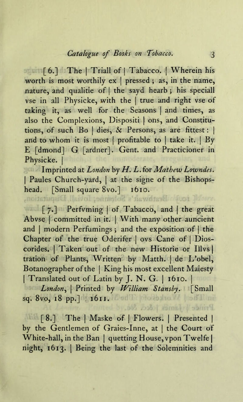 [6.] The | Triall of | Tabacco. | Wherein his worth is most worthily ex | pressed ; as, in the name, nature, and qualitie of | the sayd hearb ; his speciall vse in all Physicke, with the | true and right vse of taking it, as well for the Seasons | and times, as also the Complexions, Dispositi | ons, and Constitu- tions, of such Bo | dies, & Persons, as are fittest: | and to whom it is most | profitable to | take it. | By E [dmond] G [ardner], Gent, and Practicioner in Physicke. | Imprinted at London by H. L. for Mathew Lowndes. | Paules Church-yard, | at the signe of the Bishops- head. [Small square 8vo.] 1610. [7.] Perfvming | of Tabacco, and | the great Abvse | committed in it. | With many other auncient and | modern Perfumings ; and the exposition of | the Chapter of the true Oderifer | ovs Cane of | Dios- corides. | Taken out of the new Historie or Illvs | tration of Plants, Written by Matth. | de L’obel, Botanographer of the | King his most excellent Maiesty | Translated out of Latin by J. N. G. | 1610. | London, | Printed by William Stansby. [Small sq. 8vo, 18 pp.] 161J. [ 8.] The | Maske of | Flowers. | Presented | by the Gentlemen of Graies-Inne, at | the Court of White-hall, in the Ban | quetting House, vpon Twelfe | night, 1613. | Being the last of the Solemnities and