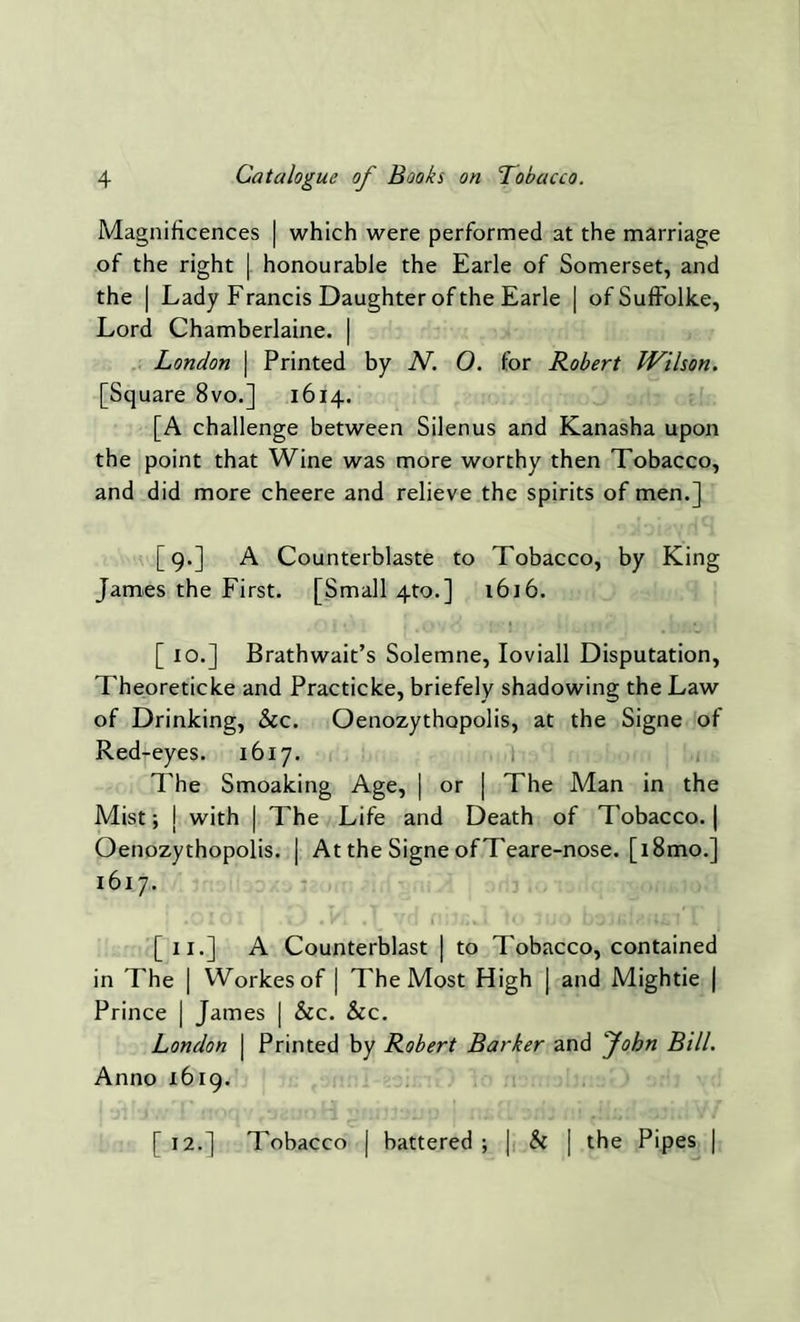 Magnificences | which were performed at the marriage of the right | honourable the Earle of Somerset, and the | Lady Francis Daughter of the Earle | ofSuffolke, Lord Chamberlaine. | London | Printed by N. O. for Robert IVilson. [Square 8vo.] 1614. [A challenge between Silenus and Kanasha upon the point that Wine was more worthy then Tobacco, and did more cheere and relieve the spirits of men.] [9.] A Counterblaste to Tobacco, by King James the First. [Small 4to.] 1616. [ 10.] Brathwait’s Solemne, Ioviall Disputation, Theoreticke and Practicke, briefely shadowing the Law of Drinking, See. Oenozythopolis, at the Signe of Red-eyes. 1617. The Smoaking Age, | or | The Man in the Mist; | with | The Life and Death of Tobacco. | Oenozythopolis. | At the Signe ofTeare-nose. [i8mo.] 1617. • *oioi 1 .1/ • v a. . 1 Vu nijiiwi to juo 1 [ix.] A Counterblast | to Tobacco, contained in The | Workesof | The Most High | and Mightie | Prince | James | &c. &c. London | Printed by Robert Barker and John Bill. Anno 1619. [ 12.] Tobacco | battered ; j, & | the Pipes |