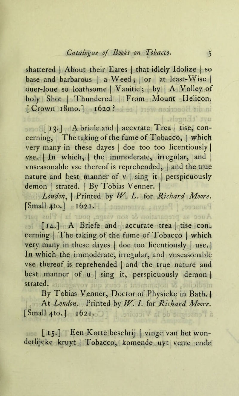 shattered | About their Eares | that idlely Idolize | so base and barbarous | a Weed; | or | at least-Wise | ouer-loue so loathsome | Vanitie; | by | A Volley of holy Shot | Thundered | From Mount Helicon. [Crown i8mo.] 1620? [ 13.] A briefe and | accvrate Trea | tise, con- cerning, | The talcing of the fume of Tobacco, | which very many in these dayes | doe too too licentiously | vse. | In which, | the immoderate, irregular, and | vnseasonable vse thereof is reprehended, | and the true nature and best manner of v | sing it | perspicuously demon | strated. | By Tobias Venner. | London, | Printed by TV. L. for Richard Moore. [Small 4to.~| 1621. [14..] A Briefe and | accurate trea | tise con- cerning | The talcing of the fume of Tobacco | which very many in these dayes | doe too licentiously | use. | In which the immoderate, irregular, and vnseasonable vse thereof is reprehended | and the true nature and best manner of u | sing it, perspicuously demon | strated. By Tobias Venner, Doctor of Physicke in Bath. | At London. Printed by TV. 1. for Richard Moore. [Small 4to.] 1621. [ 15.] Een Korte beschrij | vinge van het won- derlijcke kruyt | Tobacco, komende uyt verre ende