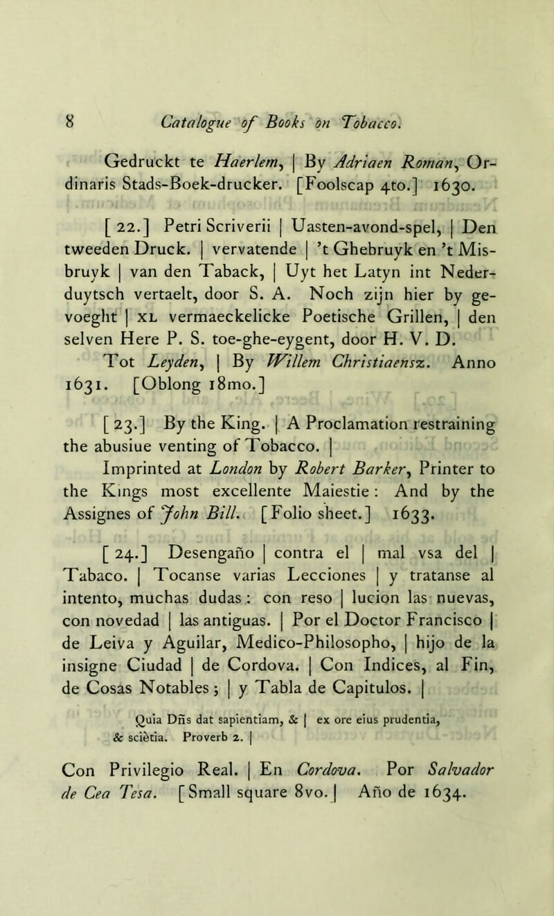 Gedruckt te Haerlem, | By Adriaen Roman, Or- dinaris Stads-Boek-drucker. [Foolscap 4to.] 1630. [22.] Petri Scriverii | Uasten-avond-spel, | Den tweeden Druck. | vervatende | ’t Ghebruyk en’t Mis- bruyk | van den Taback, | Uyt het Latyn int Neder- duytsch vertaelt, door S. A. Noch zijn hier by ge- voeght | xl vermaeckelicke Poetische Grillen, | den selven Here P. S. toe-ghe-eygent, door H. V. D. Tot Leyden, | By Willem Christiaensz. Anno 1631. [Oblong i8mo.] [23.] By the King. | A Proclamation restraining the abusiue venting of Tobacco. | Imprinted at London by Robert Barker, Printer to the Kings most excellente Maiestie: And by the Assignes of John Bill. [Folio sheet.] 1633. [ 24.] Desengano | contra el | mal vsa del | Tabaco. | Tocanse varias Lecciones | y tratanse al intento, muchas dudas : con reso | lucion las nuevas, con novedad | las antiguas. | Por el Doctor Francisco | de Leiva y Aguilar, Medico-Philosopho, | hijo de la insigne Ciudad | de Cordova. | Con Indices, al Fin, de Cosas Notables; | y Tabla de Capitulos. | (Juia Diis dat sapientiam, & | ex ore eius prudentia, & scietia. Proverb 2. | Con Privilegio Real. | En Cordova. Por Salvador de Cea Tesa. [Small square 8vo. | Ano de 1634.