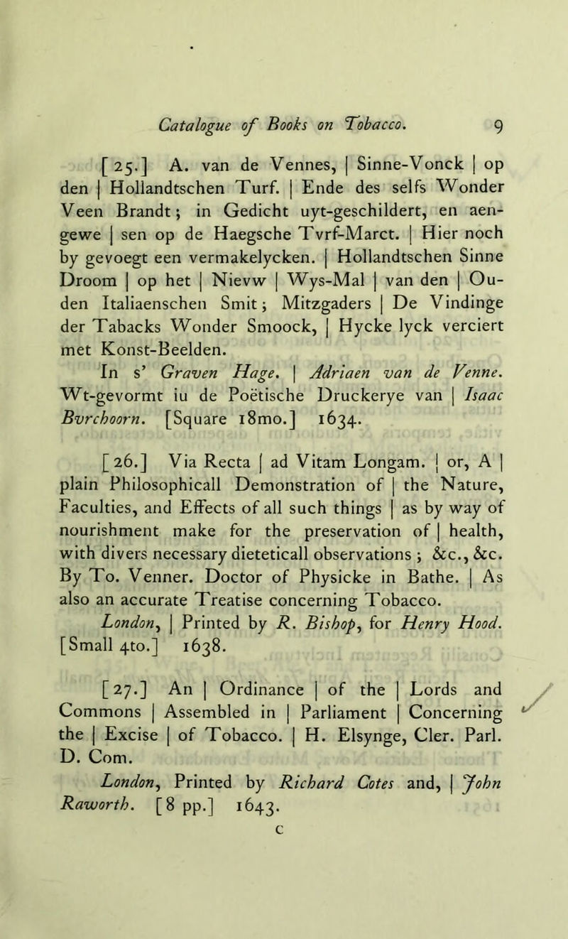 [25.] A. van de Vennes, | Sinne-Vonck | op den | Hollandtschen Turf. | Ende des seifs Wonder Veen Brandt; in Gedicht uyt-geschildert, en aen- gewe | sen op de Haegsche Tvrf-Marct. | Hier noch by gevoegt een vermakelycken. | Hollandtschen Sinne Droom | op het | Nievw | Wys-Mal | van den | Ou- den Italiaenschen Smit; Mitzgaders | De Vindinge der Tabacks Wonder Smoock, | Hycke lyck verciert met Konst-Beelden. In s’ Graven Hage. | Adriaen van de Venne. Wt-gevormt iu de Poetische Druckerye van | Isaac Bvrchoorn. [Square i8mo.] 1634. [26.] Via Recta | ad Vitam Longam. j or, A | plain Philosophicall Demonstration of | the Nature, Faculties, and Effects of all such things | as by way of nourishment make for the preservation of | health, with divers necessary dieteticall observations ; &c., See. By To. Venner. Doctor of Physicke in Bathe. | As also an accurate Treatise concerning Tobacco. London, | Printed by R. Bishop, for Henry Hood. [Small 4to.] 1638. [27.] An | Ordinance | of the | Lords and Commons | Assembled in | Parliament | Concerning the | Excise | of Tobacco. | H. Elsynge, Cler. Pari. D. Com. London, Printed by Richard Cotes and, | John Raworth. [8 pp.] 1643. c