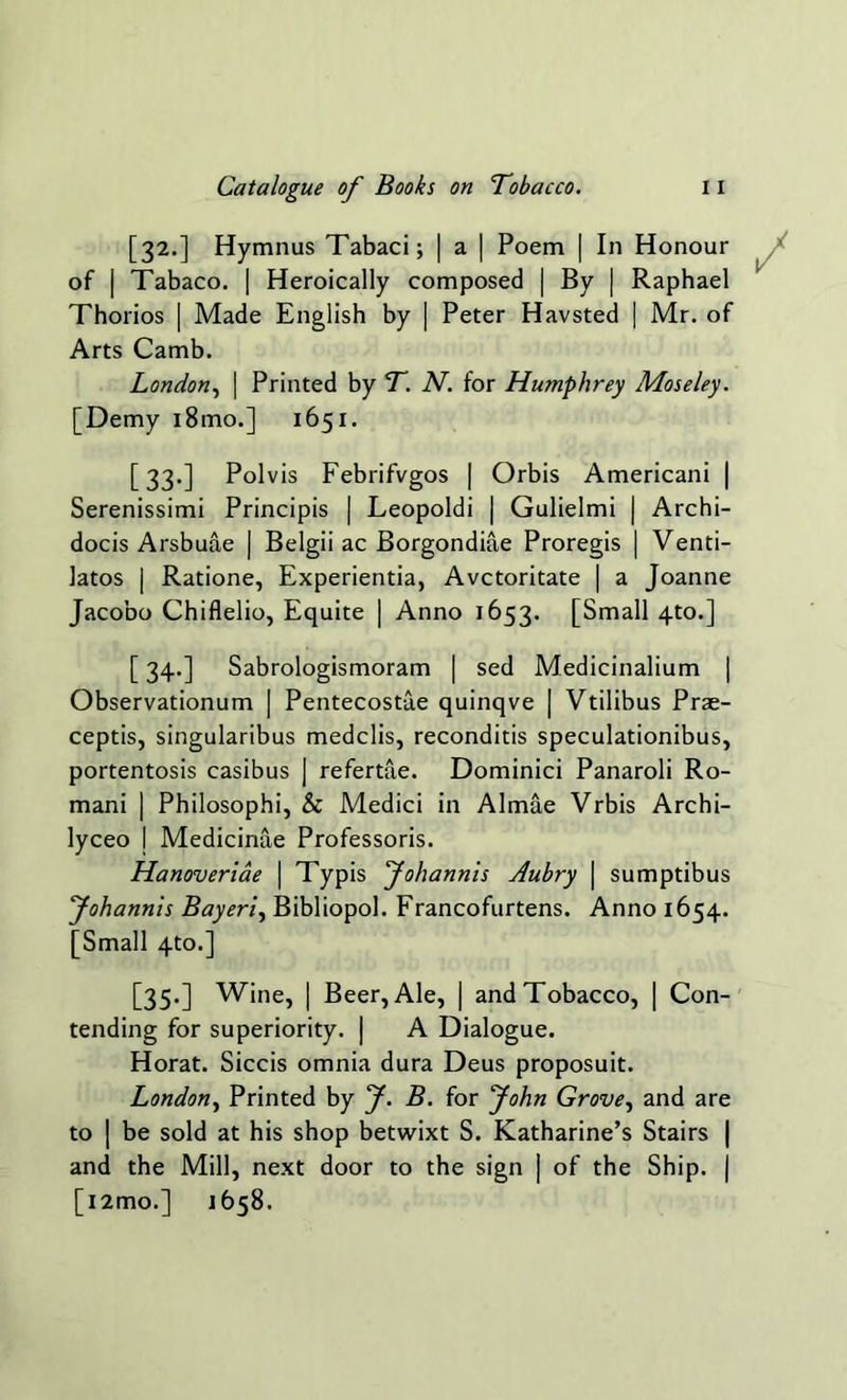 [32.] Hymnus Tabaci; | a | Poem | In Honour of j Tabaco. | Heroically composed | By | Raphael Thorios | Made English by | Peter Havsted | Mr. of Arts Camb. London, | Printed by T. N. for Humphrey Moseley. [Demy i8mo.] 1651. [33.] Polvis Febrifvgos | Orbis Americani | Serenissimi Principis | Leopoldi | Gulielmi | Archi- docis Arsbuae | Belgii ac Borgondiae Proregis | Venti- latos | Ratione, Experientia, Avctoritate | a Joanne Jacobo Chiflelio, Equite | Anno 1653. [Small 4-to.] [34.] Sabrologismoram | sed Medicinalium | Observationum | Pentecostae quinqve | Vtilibus Prae- ceptis, singularibus medclis, reconditis speculationibus, portentosis casibus | refertae. Dominici Panaroli Ro- mani | Philosophi, & Medici in Almae Vrbis Archi- lyceo | Medicinae Professoris. Hanoveriae | Typis fohannis Aubry | sumptibus Johannis Bayeri, Bibliopol. Francofurtens. Anno 1654. [Small 4to.] [35.] Wine, | Beer, Ale, | and Tobacco, | Con- tending for superiority. | A Dialogue. Horat. Siccis omnia dura Deus proposuit. London, Printed by f. B. for John Grove, and are to | be sold at his shop betwixt S. Katharine’s Stairs | and the Mill, next door to the sign ] of the Ship. | [i2mo.] 1658.