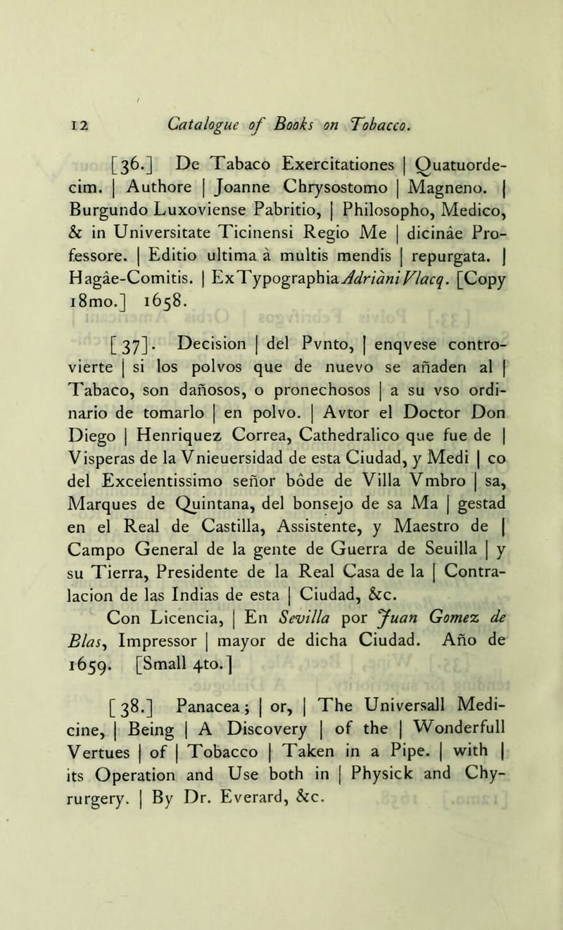 [36.] De Tabaco Exercitationes | Ouatuorde- cim. | Authore | Joanne Chrysostomo | Magneno. | Burgundo Luxoviense Pabritio, | Philosopho, Medico, & in Universitate Ticinensi Regio Me | dicinae Pro- fessore. | Editio ultima a multis mendis | repurgata. | Hagae-Comitis. | ExTypographia^r/tf«/T/tfcy. [Copy i8mo.] 1658. [37]. Decision | del Pvnto, | enqvese contro- vierte | si los polvos que de nuevo se anadert al | Tabaco, son danosos, o pronechosos | a su vso ordi- nario de tomarlo | en polvo. | Avtor el Doctor Don Diego | Henriquez Correa, Cathedralico que fue de | Visperas de la Vnieuersidad de esta Ciudad, y Medi | co del Excelentissimo senor bode de Villa Vmbro | sa, Marques de Quintana, del bonsejo de sa Ma | gestad en el Real de Castilla, Assistente, y Maestro de | Campo General de la gente de Guerra de Seuilla | y su Tierra, Presidente de la Real Casa de la | Contra- lacion de las Indias de esta | Ciudad, &c. Con Licencia, | E11 Sevilla por Juan Gomez de Bias, Impressor | mayor de dicha Ciudad. Ano de 1659. [Small 4to.] [38.] Panacea; j or, | The Universall Medi- cine, | Being | A Discovery | of the | Wonderfull Vertues | of | Tobacco | Taken in a Pipe. | with | its Operation and Use both in [ Physick and Chy- rurgery. ] By Dr. Everard, &c.