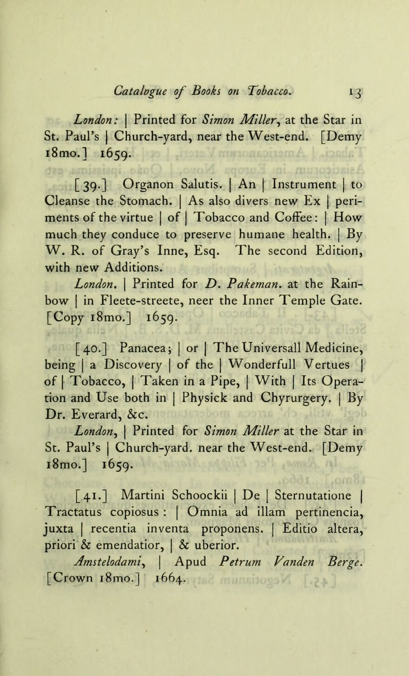 London: | Printed for Simon Miller, at the Star in St. Paul’s | Church-yard, near the West-end. [Demy i8mo.] 1659. [39.] Organon Salutis. | An | Instrument | to Cleanse the Stomach. | As also divers new Ex | peri- ments of the virtue | of | Tobacco and Coffee: | How much they conduce to preserve humane health. | By W. R. of Gray’s Inne, Esq. The second Edition, with new Additions. London. \ Printed for D. Pakeman. at the Rain- bow [ in Fleete-streete, neer the Inner Temple Gate. [Copy i8mo.] 1659. [40.] Panacea; | or | The Universall Medicine, being | a Discovery | of the | Wonderfull Vertues | of | Tobacco, | Taken in a Pipe, | With | Its Opera- tion and Use both in | Physick and Chyrurgery. | By Dr. Everard, &c. London, | Printed for Simon Miller at the Star in St. Paul’s | Church-yard, near the West-end. [Demy i8mo.] 1659. [41.] Martini Schoockii | De | Sternutatione | Tractatus copiosus : | Omnia ad illam pertinencia, juxta | recentia inventa proponens. | Editio altera, priori & emendatior, | & uberior. Amstelodami, | A pud Petrum Vanden Berge. [Crown i8mo.] 1664.