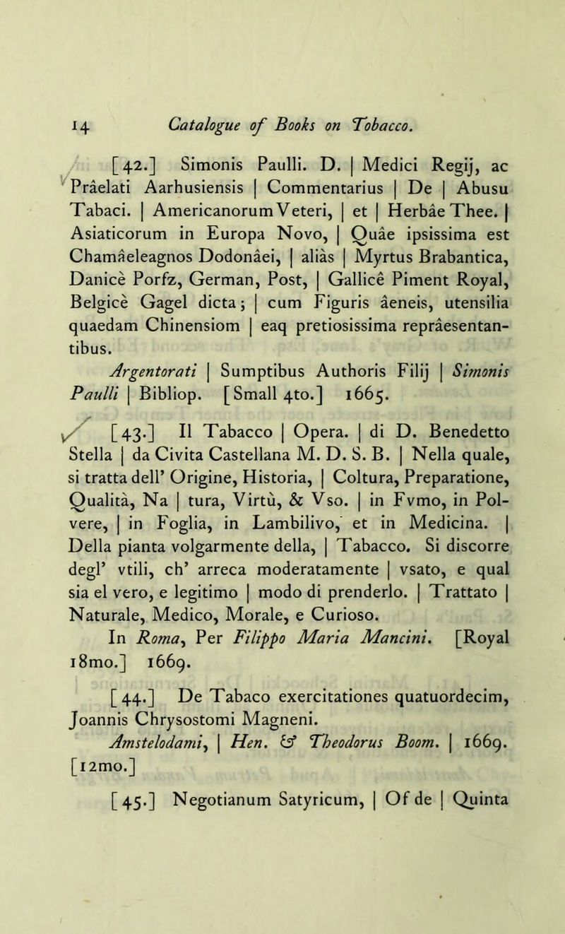 [42.] Simonis Paulli. D. | Medici Regij, ac Praelati Aarhusiensis | Commentarius | De | Abusu Tabaci. | Americanorum Veteri, | et | Herbae Thee. | Asiaticorum in Europa Novo, | Ouae ipsissima est Chamaeleagnos Dodonaei, | alias | Myrtus Brabantica, Danice Porfz, German, Post, | Gallice Piment Royal, Belgice Gagel dicta; | cum Figuris aeneis, utensilia quaedam Chinensiom | eaq pretiosissima repraesentan- tibus. Argentorati | Sumptibus Authoris Filij | Simonis Paulli | Bibliop. [Small 4to.] 1665. v [43.] II Tabacco | Op era. | di D. Benedetto Stella | da Civita Castellana M. D. S. B. | Nella quale, si tratta dell’Origine, Historia, | Coltura, Preparatione, Qualita, Na | tura, Virtu, & Vso. | in Fvmo, in Pol- vere, | in Foglia, in Lambilivo, et in Medicina. Della pianta volgarmente della, | Tabacco. Si discorre degl’ vtili, ch’ arreca moderatamente | vsato, e qual sia el vero, e legitimo | modo di prenderlo. | Trattato | Naturale, Medico, Morale, e Curioso. In Roma, Per Filippo Maria Mancini. [Royal i8mo.] 1669. [44.] De Tabaco exercitationes quatuordecim, Joannis Chrysostomi Magneni. Amsterdam's, \ Hen. & Theodorus Boom. | 1669. [i2mo.] [45.] Negotianum Satyricum, | Of de | Quinta