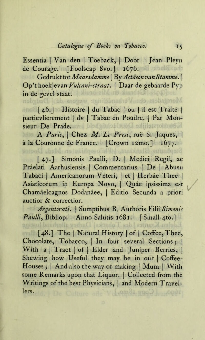 Essentia | Van den | Toeback, | Door | Jean Pleyn de Courage. [Foolscap 8vo.] 1676. GedrukttotMaarsdamme [ By ActaeonvanStamme. ] Op’t hoekjevan Vulcani-straat. | Daar de gebaarde Pyp in de gevel staat. [46.] Histoire | du Tabac | ou | il est Traite | particvlierement ) dv | Tabac en Poudre. | Par Mon- sieur De Prade. A Paris, | Chez M. Le Prest, rue S. Jaques, | a la Couronne de France. [Crown i2mo.] 1677. [ 47.] Simonis Paulli, D. | Medici Regii, ac Praelati Aarhusiensis | Commentarius | De | Abusu Tabaci | Americanorum Veteri, | et | Herbae Thee | Asiaticorum in Europa Novo, | Quae ipsissima est Chamaelcagnos Dodanaee, | Editio Secunda a priori auctior & correctior. Argentorati. | Sumptibus B. Authoris Filii Simonis Paulli, Bibliop. Anno Salutis 1681. [Small 4to.] [48.] The | Natural History | of | Coffee,Thee, Chocolate, Tobacco, | In four several Sections; | With a | Tract | of | Elder and Juniper Berries, | Shewing how Useful they may be in our | Coffee- Houses ; | And also the way of making | Mum | With some Remarks upon that Liquor. | Collected from the Writings of the best Physicians, | and Modern Travel- lers.