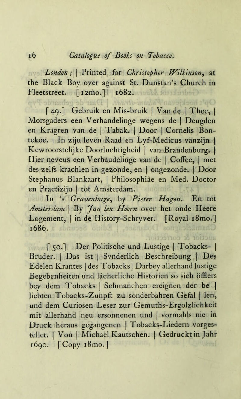 London; | Printed for Christopher Wilkinson, at the Black Boy over against St. Dunstan’s Church in Fleetstreet. [i2mo.] 1682. [49.] Gebruik en Mis-bruik | Van de | Thee, | Morsgaders een Verhandelinge wegens de | Deugden en Kragren van de | Tabak. | Door | Cornelis Bon- tekoe. | In ziju leven Raad en Lyf-Medicus vanzijn | Kewroorstelijke Doorluchtigheid | van Brandenburg. | Hier neveus een Verhaudelinge van de | Coffee, | met des zelfs krachlen in gezonde, en | ongezonde. | Door Stephanus Blankaart, | Philosophise en Med. Doctor en Practiziju | tot Amsterdam. In ’s Gravenhage, by Pieter Hagen. En tot Amsterdam | By fan len Hoorn over het onde Heere Logement, | in de History-Schryver. [Royal i8mo.] 1686. [50.] Der Politische und Lustige | Tobacks- | Bruder. | Das ist j Svnderlich Beschreibung | Des Edelen Krantes | des Tobacks] Darbey allerhand lustige Begebenheiten und lacherliche Historien so sich offlers bev dem Tobacks | Schmanchen ereignen der be | liebten Tobacks-Zunpft zu sonderbahren Gefal | len, und dem Curiosen Leser zur Gemuths-Ergolzlichkeit mit allerhand neu ersonnenen und | vormahls nie in Druck heraus gegangenen | Tobacks-Liedern vorges- tellet. | Von | Michael Kautschen. | Gedruckt in Jahr 1690. [Copy i8mo.]