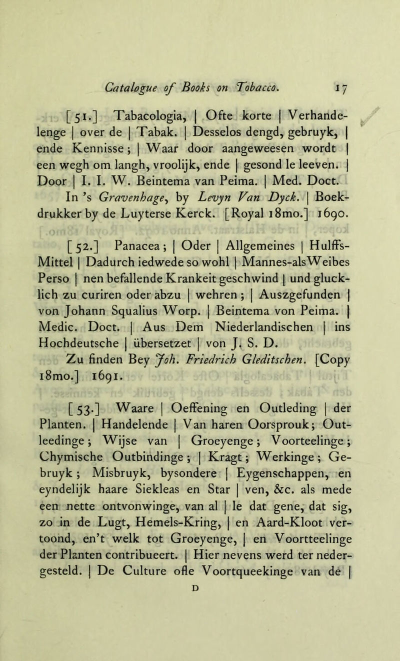 [51.] Tabacologia, | Ofte korte | Verhande- lenge | over de | Tabak. | Desselos dengd, gebruyk, | ende Kennisse; | Waar door aangeweesen wordt | een wegh om langh, vroolijk, ende | gesond le leeven. | Door | I. I. W. Beintema van Peima. | Med. Doct. In’s Gravenhage, by Levyn Van Dyck. | Boek- drukker by de Luyterse Kerck. [Royal i8mo.] 1690. [52.] Panacea; | Oder | Allgemeines | Hulffs- Mittel | Dadurch iedwede so wohl | Mannes-alsWeibes Perso | nen befallende Krankeit geschwind | und gluck- lich zu curiren oder abzu | wehren ; | Auszgefunden | von Johann Squalius Worp. | Beintema von Peima. | Medic. Doct. | Aus Dem Niederlandischen | ins Hochdeutsche | ubersetzet | von J. S. D. Zu finden Bey Joh. Friedrich G/editschen. [Copy i8mo.] 1691. [ 53.] Waare | Oeffening en Outleding | der Planten. | Handelende | Van haren Oorsprouk; Out- leedinge; Wijse van | Groeyenge; Voorteelinge; Chymische Outbindinge ; | Kragt; Werkinge ; Ge- bruyk ; Misbruyk, bysondere [ Eygenschappen, en eyndelijk haare Siekleas en Star [ ven, &c. als mede een nette ontvonwinge, van al | le dat gene, dat sig, zo in de Lugt, Hemels-Kring, | en Aard-Kloot ver- toond, en’t welk tot Groeyenge, J en Voortteelinge der Planten contribueert. j Hier nevens werd terneder- gesteld. | De Culture ofle Voortqueekinge van de | D
