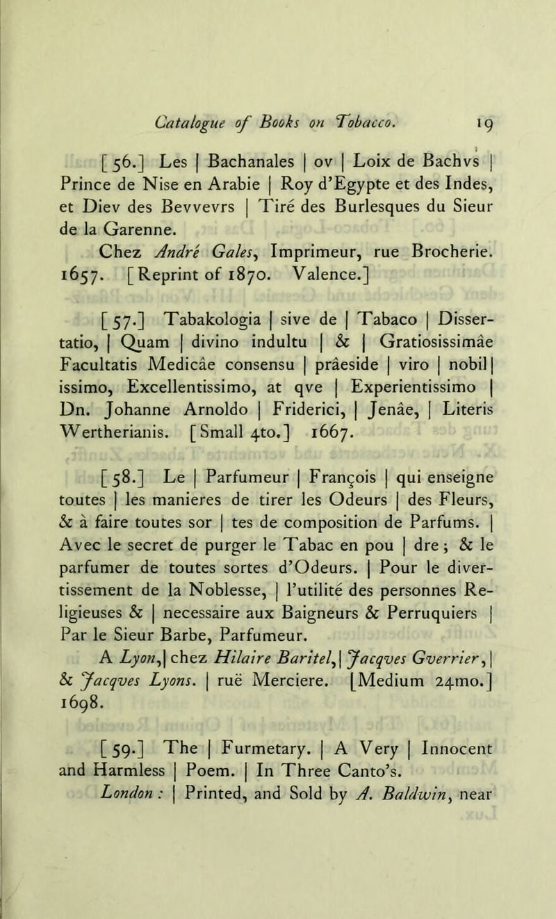 I [56.] Les | Bachanales | ov | Loix de Bachvs | Prince de Nise en Arabie | Roy d’Egypte et des Indes, et Diev des Bevvevrs | Tire des Burlesques du Sieur de la Garenne. Chez Andre Gales, Imprimeur, rue Brocherie. 1657. [Reprint of 1870. Valence.] [57.] Tabakologia | sive de | Tabaco | Disser- tatio, | Quam | divino indultu | Sc | Gratiosissimae Facultatis Medicae consensu | praeside | viro | nobil | issimo, Excellentissimo, at qve | Experientissimo | Dn. Johanne Arnoldo | Friderici, | Jenae, | Literis Wertherianis. [Small 4to.] 1667. [58.] Le | Parfumeur | Francois ] qui enseigne toutes | les manieres de tirer les Odeurs | des Fleurs, Sc a faire toutes sor | tes de composition de Parfums. | Avec le secret de purger le Tabac en pou | dre ; & le parfumer de toutes sortes d’Odeurs. | Pour le diver- tissement de la Noblesse, | Tutilite des personnes Re- ligieuses Sc | necessaire aux Baigneurs Sc Perruquiers | Par le Sieur Barbe, Parfumeur. A Lyon,| chez Hilaire Baritel, \ Jacqves Gverrier, \ Sc Jacqves Lyons. \ rue Merciere. [Medium 24010. ] 1698. [59.] The | Furmetary. | A Very | Innocent and Harmless | Poem. | In Three Canto’s. London : | Printed, and Sold by A. Baldwin, near